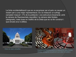 La forta occidentalització que es va escampar per el país va causar un
reclam per a una major representació. Es va instaurar un sufragi
censatari masculí (1% de la població) i una estructura bicameral, amb
la càmera de Representats (escollits) i la càmera dels Nobles
(designats), totes dues en l’edifici de la Dieta que es va fer construir i
que encara avui s’utilitza.

Dieta de ó, actualitat

Cambra de Representants (a l’esquerra) i dels Nobles
(dreta), coneguda actualment com dels Consellers

 