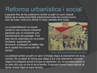 Reforma urbanística i social
L’aspecte físic de les poblacions també va patir un canvi radical.
Abans de la restauració Meiji pràcticament totes les construccions
eren de fusta i amb prou feines hi havia vehicles amb rodes.
La occidentalització va causar
també la 1era revolució industrial
japonesa que va comportar una
transformació del paisatge. Fora
dels canvis urbanístics es va produir
l’arribada i expansió del
ferrocarril, el telègraf i el telèfon des
de la capital fins a bona part del
territori.
Tokyo, 1878, gravat de Utagawa Hiroshige

La població també va patir un canvi d’imatge degut al aixecament de dues
normes. Es va abolir la norma que obliga a dur una vestimenta concreta
segons la categoria social a la que es pertanyia i es va permetre aspirar a
un altre ofici que no fos el de la família. D’aquesta forma l’espai laboral va
deixar d’estar lligat al espai familiar.

 