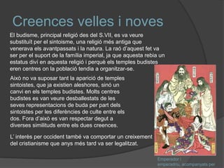 Creences velles i noves
El budisme, principal religió des del S.VII, es va veure
substituït per el sintoisme, una religió més antiga que
venerava els avantpassats i la natura. La raó d’aquest fet va
ser per el suport de la família imperial, ja que aquesta rebia un
estatus diví en aquesta religió i perquè els temples budistes
eren centres on la població tendia a organitzar-se.
Això no va suposar tant la aparició de temples
sintoistes, que ja existien aleshores, sinó un
canvi en els temples budistes. Molts centres
budistes es van veure desballestats de les
seves representacions de buda per part dels
sintoistes per les diferències de culte entre els
dos. Fora d’això es van respectar degut a
diverses similituds entre els dues creences.
L’ interès per occident també va comportar un creixement
del cristianisme que anys més tard va ser legalitzat.
Emperador i
emperadriu, acompanyats per

 