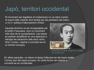 ó, territori occidental
El moviment per legalitzar el cristianisme no va rebre només
el suport dels creients sinó també per els partidaris del Datsua ron o “política d’allunyament d’Àsia”.
Aquesta doctrina va ser encapçalada per
el polític Fukuzawa, com un moviment
més dins de la europeïtzació. Les bases
es podrien simplificar en una aspiració a
rebutjar les situacions dels seus veïns,
Xina i Corea, i aspirar a convertir-se en
un territori europeu.
Fukuzawa i la seva imatge en un biltlet
de 10.000 yens.

En altres paraules, va néixer el desig d’allunyar-se del espai asiàtic
i formar part del espai europeu. En certa forma van aspirar a
convertir-se en occidentals.

 