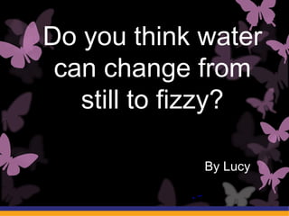By Lucy
Do you think water
can change from
still to fizzy?
 