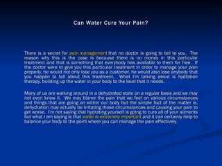 Can Water Cure Your Pain? There is a secret for  pain management  that no doctor is going to tell to you.  The reason why this is the case is because there is no money in this particular treatment and that is something that everybody has available to them for free.  If the doctor were to give you this particular treatment in order to manage your pain properly, he would not only lose you as a customer, he would also lose anybody that you happen to tell about this treatment.  What I'm talking about is hydration therapy, building up the water in your body to the level that it needs. Many of us are walking around in a dehydrated state on a regular basis and we may not even know it.  We may blame the pain that we feel on various circumstances and things that are going on within our body but the simple fact of the matter is, dehydration may actually be irritating those circumstances and causing your pain to get worse.  I'm not saying that hydrating yourself is going to cure all of your ailments but what I am saying is that  water is extremely important  and it can certainly help to balance your body to the point where you can manage the pain effectively. 