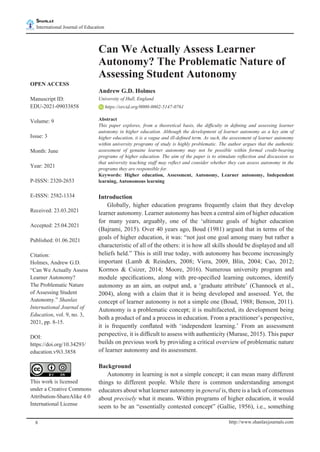 Shanlax
International Journal of Education	
shanlax
# S I N C E 1 9 9 0
http://www.shanlaxjournals.com
8
Can We Actually Assess Learner
Autonomy? The Problematic Nature of
Assessing Student Autonomy
Andrew G.D. Holmes
University of Hull, England
https://orcid.org/0000-0002-5147-0761
Abstract
This paper explores, from a theoretical basis, the difficulty in defining and assessing learner
autonomy in higher education. Although the development of learner autonomy as a key aim of
higher education, it is a vague and ill-defined term. As such, the assessment of learner autonomy
within university programs of study is highly problematic. The author argues that the authentic
assessment of genuine learner autonomy may not be possible within formal credit-bearing
programs of higher education. The aim of the paper is to stimulate reflection and discussion so
that university teaching staff may reflect and consider whether they can assess autonomy in the
programs they are responsible for.
Keywords: Higher education, Assessment, Autonomy, Learner autonomy, Independent
learning, Autonomous learning
Introduction
	 Globally, higher education programs frequently claim that they develop
learner autonomy. Learner autonomy has been a central aim of higher education
for many years, arguably, one of the ‘ultimate goals of higher education
(Bajrami, 2015). Over 40 years ago, Boud (1981) argued that in terms of the
goals of higher education, it was: “not just one goal among many but rather a
characteristic of all of the others: it is how all skills should be displayed and all
beliefs held.” This is still true today, with autonomy has become increasingly
important (Lamb & Reinders, 2008; Viera, 2009, Blin, 2004; Cao, 2012;
Kormos & Csizer, 2014; Moore, 2016). Numerous university program and
module specifications, along with pre-specified learning outcomes, identify
autonomy as an aim, an output and, a ‘graduate attribute’ (Channock et al.,
2004), along with a claim that it is being developed and assessed. Yet, the
concept of learner autonomy is not a simple one (Boud, 1988; Benson, 2011).
Autonomy is a problematic concept; it is multifaceted, its development being
both a product of and a process in education. From a practitioner’s perspective,
it is frequently conflated with ‘independent learning.’ From an assessment
perspective, it is difficult to assess with authenticity (Murase, 2015). This paper
builds on previous work by providing a critical overview of problematic nature
of learner autonomy and its assessment.
Background
	 Autonomy in learning is not a simple concept; it can mean many different
things to different people. While there is common understanding amongst
educators about what learner autonomy in general is, there is a lack of consensus
about precisely what it means. Within programs of higher education, it would
seem to be an “essentially contested concept” (Gallie, 1956), i.e., something
OPEN ACCESS
Manuscript ID:
EDU-2021-09033858
Volume: 9
Issue: 3
Month: June
Year: 2021
P-ISSN: 2320-2653
E-ISSN: 2582-1334
Received: 23.03.2021
Accepted: 25.04.2021
Published: 01.06.2021
Citation:
Holmes, Andrew G.D.
“Can We Actually Assess
Learner Autonomy?
The Problematic Nature
of Assessing Student
Autonomy.” Shanlax
International Journal of
Education, vol. 9, no. 3,
2021, pp. 8-15.
DOI:
https://doi.org/10.34293/
education.v9i3.3858
This work is licensed
under a Creative Commons
Attribution-ShareAlike 4.0
International License
 