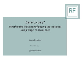 Care to pay?
Meeting the challenge of paying the ‘national
living wage’ in social care
Laura Gardiner
November 2015
@resfo...