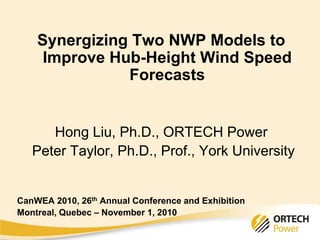 Synergizing Two NWP Models to
Improve Hub-Height Wind Speed
Forecasts
Hong Liu, Ph.D., ORTECH Power
Peter Taylor, Ph.D., Prof., York University
CanWEA 2010, 26th Annual Conference and Exhibition
Montreal, Quebec – November 1, 2010
 