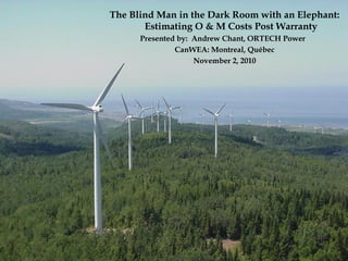 The Blind Man in the Dark Room with an Elephant:
Estimating O & M Costs Post Warranty
Presented by: Andrew Chant, ORTECH Power
CanWEA: Montreal, Québec
November 2, 2010
 