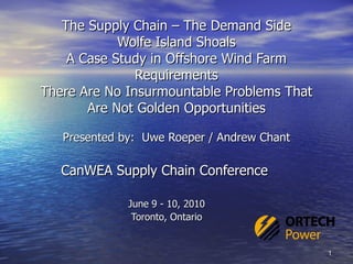 The Supply Chain – The Demand Side Wolfe Island Shoals A Case Study in Offshore Wind Farm Requirements There Are No Insurmountable Problems That Are Not Golden Opportunities Presented by:  Uwe Roeper / Andrew Chant CanWEA Supply Chain Conference  June 9 - 10, 2010 Toronto, Ontario 
