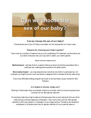  
Can we choose the sex of our baby? 
Choosing the sex of your IVF baby is possible, but not everywhere or in every case... 
 
Reasons for choosing your baby’s gender? 
There may be a number of reasons why you are considering IVF treatment, just like there are 
a number of reasons why you may wish to select your child's gender. 
 
Some common reasons are: 
 
Medical based​ – perhaps there is a genetic illness running in the family associated with a 
particular sex making gender selection the safest option. 
 
Non­medical based​ – you may already have more than one child of a particular sex, for 
example you might have two sons and desire a daughter (this is classed as​ family balancing​). 
 
If you have difficulties falling pregnant and want to discuss these issues contact Dr Alex 
Polyakov 
 
Is it simple to choose a baby sex? 
Nothing is 'that simple' when an element of ethics is involved, which is why some places and 
countries do not offer gender selection. 
 
For example India has a high incidence of female genocide so even asking for the sex of the 
baby during a normal pregnancy is forbidden.  Also, many clinics will not offer gender 
selection to first time parents. In Australia it is not a legal service. Therefore any treatment 
undertaken in Australia cannot be for gender selection for non­medical reasons. 
 