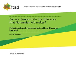 Can we demonstrate the difference
that Norwegian Aid makes?
Evaluation of results measurement and how this can be
improved
Date: 4th April 2014
In association with the Chr. Michelsens Institute
 
