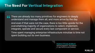 The Need For Vertical Integration
There are already too many primitives for engineers to deeply
understand and manage them all, and more arrive by the day.
And even if that were not the case, there is too little upside for the
overwhelming majority of organizations to select, implement,
integrate, operate and secure every last component or service.
Time spent managing enterprise infrastructure minutiae is time not
spent building out its own business.
“
Stephen O’Grady, RedMonk
Vertical Integration: The Collision
of App Platforms and Database
 