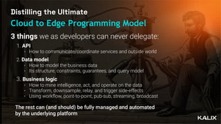 Distilling the Ultimate
Cloud to Edge Programming Model
1. API
• How to communicate/coordinate services and outside world
2. Data model
• How to model the business data
• Its structure, constraints, guarantees, and query model
3. Business logic
• How to mine intelligence, act, and operate on the data
• Transform, downsample, relay, and trigger side-effects
• Using work
fl
ow, point-to-point, pub-sub, streaming, broadcast
The rest can (and should) be fully managed and automated
by the underlying platform
3 things we as developers can never delegate:
 
