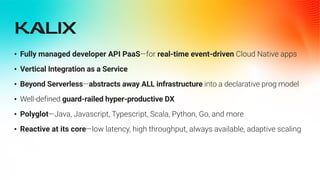 • Fully managed developer API PaaS—for real-time event-driven Cloud Native apps
• Vertical Integration as a Service
• Beyond Serverless—abstracts away ALL infrastructure into a declarative prog model
• Well-defined guard-railed hyper-productive DX
• Polyglot—Java, Javascript, Typescript, Scala, Python, Go, and more
• Reactive at its core—low latency, high throughput, always available, adaptive scaling
 