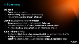 In Summary
We need
• Faster time to market
• Predictability, Repeatability, Reusability
• To be more cost and energy e
ffi
cient
Cloud development is too complex
• Serverless is promising, but currently falls short
• We need to continue to climb the ladder of abstractions
• We need Vertical Integration not an integration project
Kalix is here to help:
• Declarative high-level ultra-productive DX for Microservices & APIs
• Polyglot, real-time, event-driven, zero-ops PaaS
• Reactive, adaptive, resilient, and scalable Cloud/Edge Native apps
 