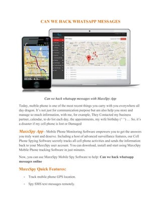 CAN WE HACK WHATSAPP MESSAGES
Can we hack whatsapp messages with MaxxSpy App
Today, mobile phone is one of the most recent things you carry with you everywhere all
day dragon. It’s not just for communication purpose but am also help you store and
manage so much information, with me, for example, They Contacted my business
partner, calendar, to do list each day, the appointments, my wife birthday (^ ^) … So, it’s
a disaster if my cell phone is lost or Damaged
MaxxSpy App - Mobile Phone Monitoring Software empowers you to get the answers
you truly want and deserve. Including a host of advanced surveillance features, our Cell
Phone Spying Software secretly tracks all cell phone activities and sends the information
back to your MaxxSpy user account. You can download, install and start using MaxxSpy
Mobile Phone tracking Software in just minutes.
Now, you can use MaxxSpy Mobile Spy Software to help: Can we hack whatsapp
messages online
MaxxSpy Quick Features:
- Track mobile phone GPS location.
- Spy SMS text messages remotely.
 