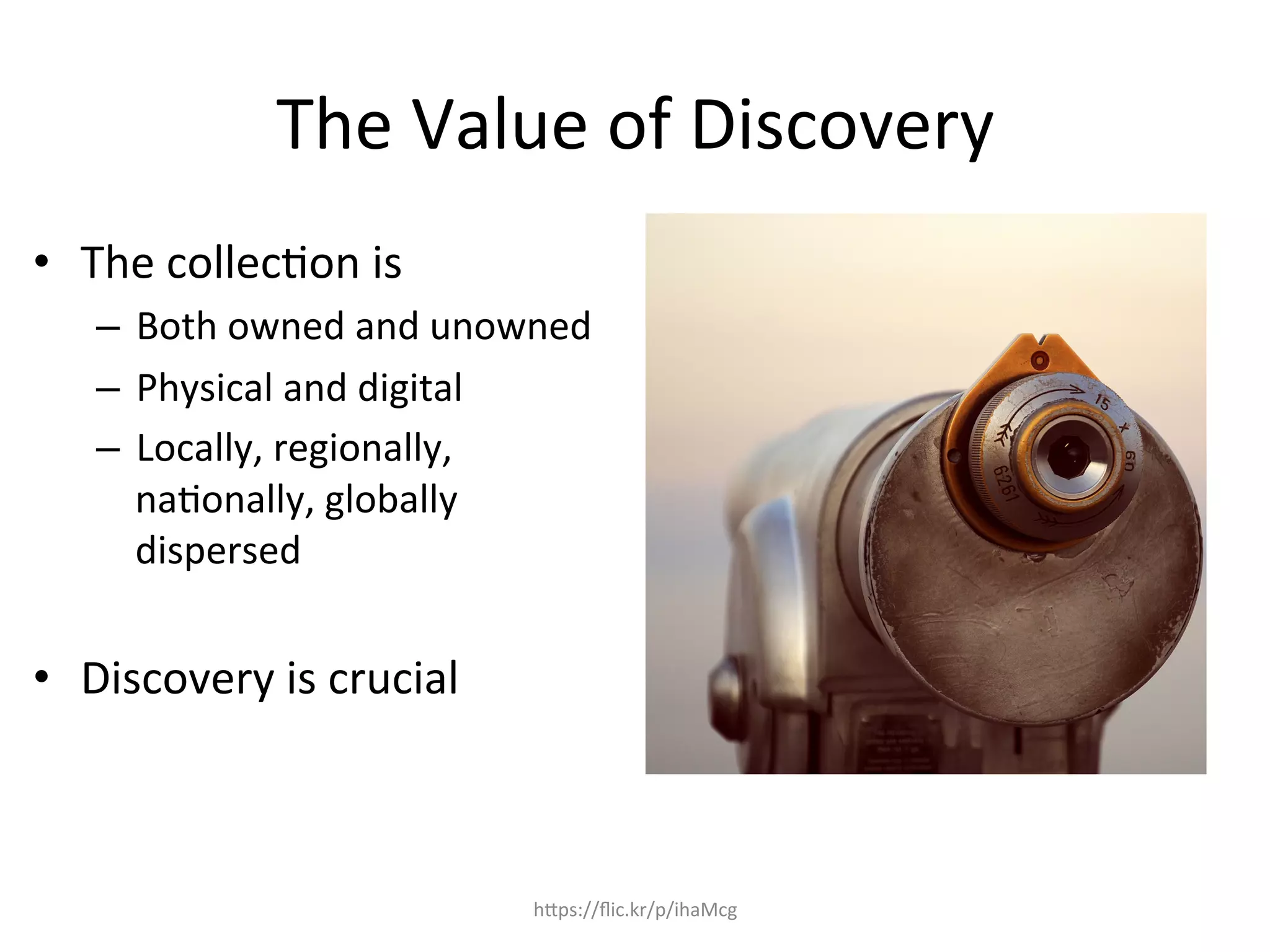 The	
  Value	
  of	
  Discovery	
  
•  The	
  collec4on	
  is	
  	
  
–  Both	
  owned	
  and	
  unowned	
  
–  Physical	
  and	
  digital	
  
–  Locally,	
  regionally,	
  
na4onally,	
  globally	
  
dispersed	
  
•  Discovery	
  is	
  crucial	
  
	
  
hQps://ﬂic.kr/p/ihaMcg	
  
 