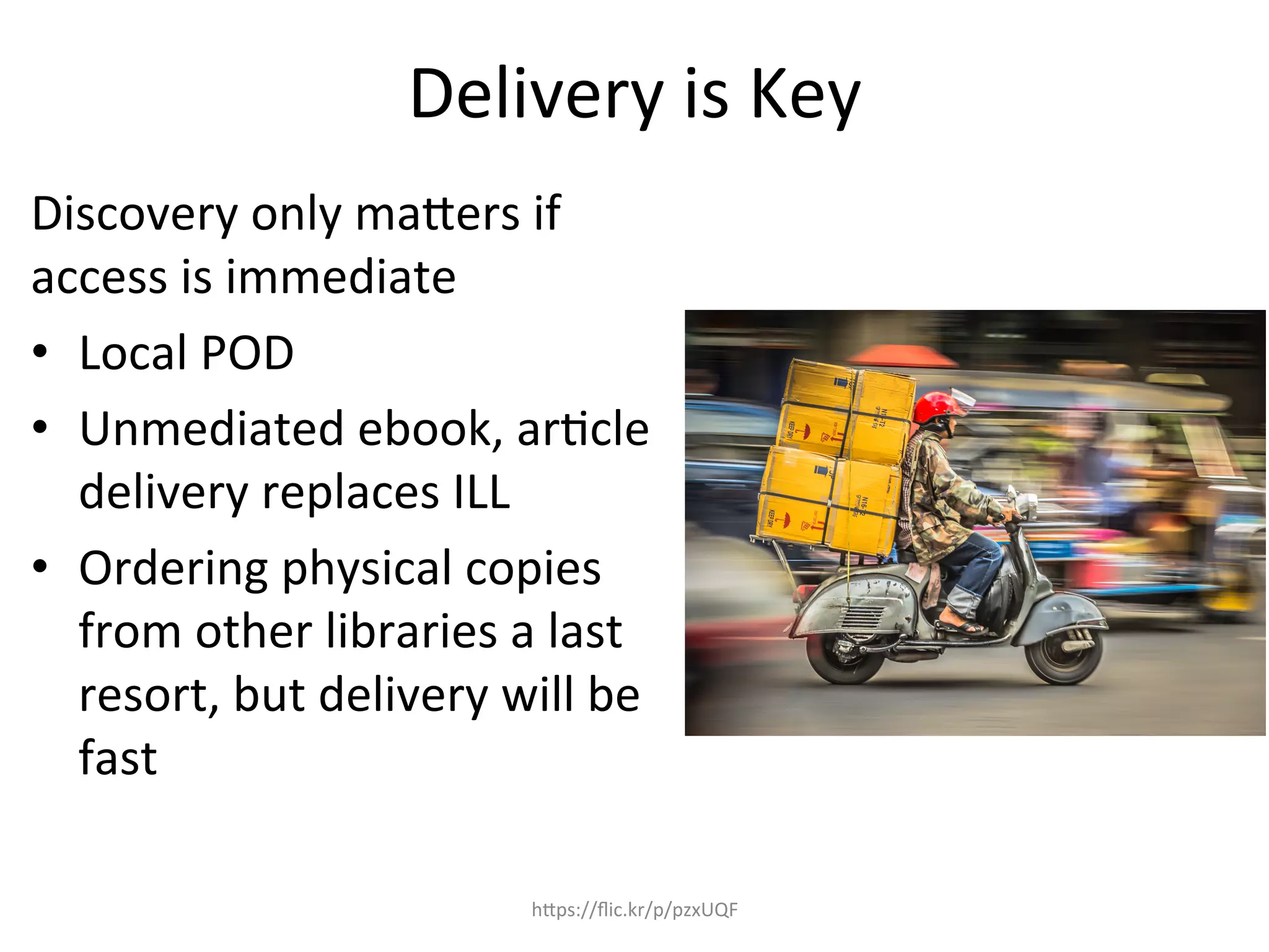 Delivery	
  is	
  Key	
  
Discovery	
  only	
  maQers	
  if	
  
access	
  is	
  immediate	
  
•  Local	
  POD	
  
•  Unmediated	
  ebook,	
  ar4cle	
  
delivery	
  replaces	
  ILL	
  
•  Ordering	
  physical	
  copies	
  
from	
  other	
  libraries	
  a	
  last	
  
resort,	
  but	
  delivery	
  will	
  be	
  
fast	
  
hQps://ﬂic.kr/p/pzxUQF	
  
 