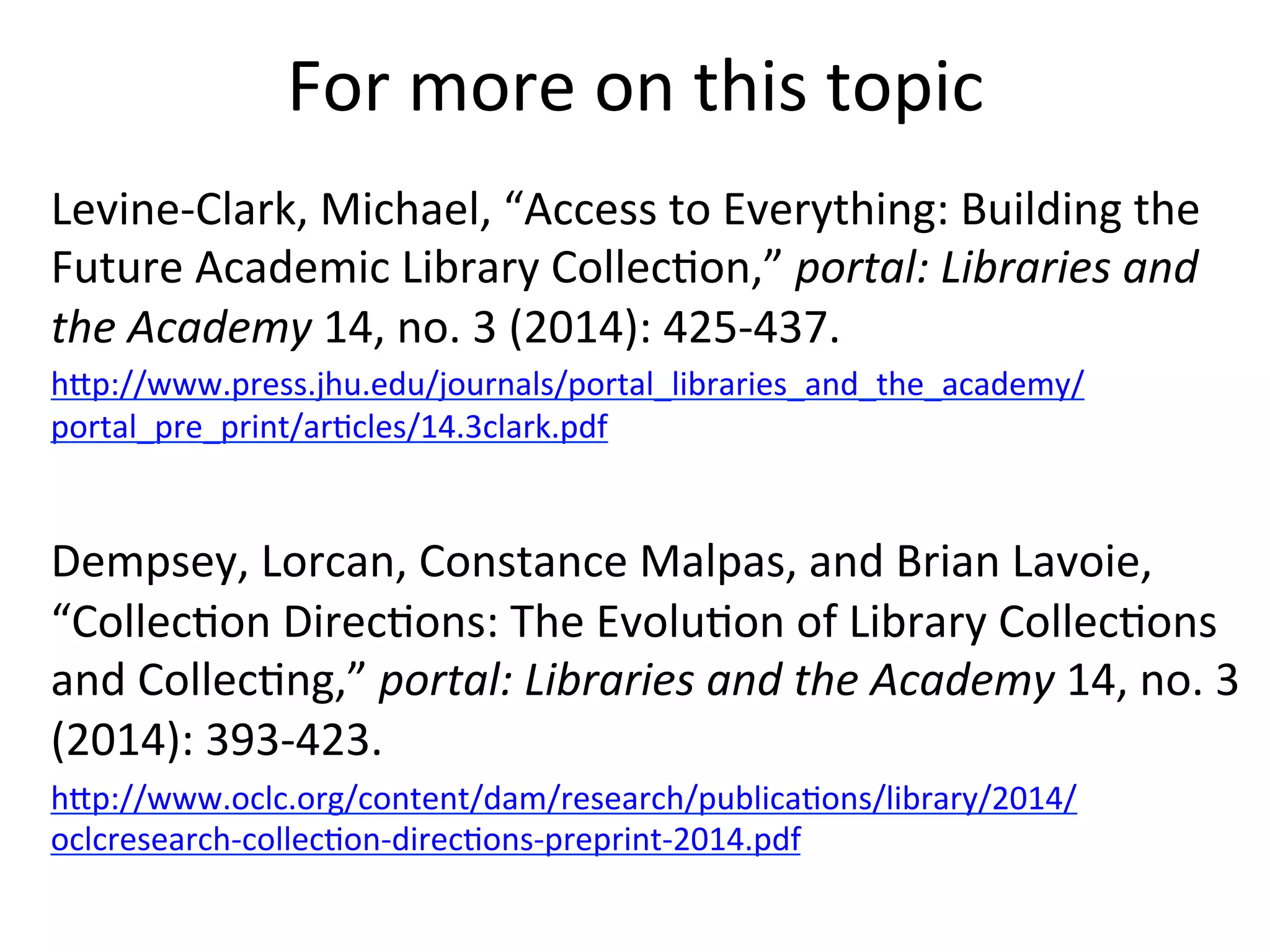 For	
  more	
  on	
  this	
  topic	
  
Levine-­‐Clark,	
  Michael,	
  “Access	
  to	
  Everything:	
  Building	
  the	
  
Future	
  Academic	
  Library	
  Collec4on,”	
  portal:	
  Libraries	
  and	
  
the	
  Academy	
  14,	
  no.	
  3	
  (2014):	
  425-­‐437.	
  
hQp://www.press.jhu.edu/journals/portal_libraries_and_the_academy/
portal_pre_print/ar4cles/14.3clark.pdf	
  	
  
	
  
Dempsey,	
  Lorcan,	
  Constance	
  Malpas,	
  and	
  Brian	
  Lavoie,	
  
“Collec4on	
  Direc4ons:	
  The	
  Evolu4on	
  of	
  Library	
  Collec4ons	
  
and	
  Collec4ng,”	
  portal:	
  Libraries	
  and	
  the	
  Academy	
  14,	
  no.	
  3	
  
(2014):	
  393-­‐423.	
  
hQp://www.oclc.org/content/dam/research/publica4ons/library/2014/
oclcresearch-­‐collec4on-­‐direc4ons-­‐preprint-­‐2014.pdf	
  	
  
 
