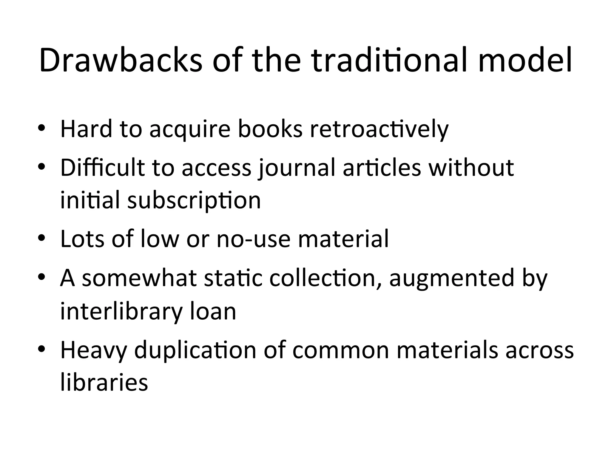 Drawbacks	
  of	
  the	
  tradi4onal	
  model	
  
•  Hard	
  to	
  acquire	
  books	
  retroac4vely	
  
•  Diﬃcult	
  to	
  access	
  journal	
  ar4cles	
  without	
  
ini4al	
  subscrip4on	
  
•  Lots	
  of	
  low	
  or	
  no-­‐use	
  material	
  
•  A	
  somewhat	
  sta4c	
  collec4on,	
  augmented	
  by	
  
interlibrary	
  loan	
  
•  Heavy	
  duplica4on	
  of	
  common	
  materials	
  across	
  
libraries	
  
 
