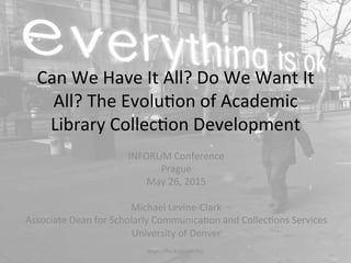 Can	
  We	
  Have	
  It	
  All?	
  Do	
  We	
  Want	
  It	
  
All?	
  The	
  Evolu4on	
  of	
  Academic	
  
Library	
  Collec4on	
  Development	
  
INFORUM	
  Conference	
  
Prague	
  
May	
  26,	
  2015	
  
	
  
Michael	
  Levine-­‐Clark	
  
Associate	
  Dean	
  for	
  Scholarly	
  Communica4on	
  and	
  Collec4ons	
  Services	
  
University	
  of	
  Denver	
  
	
  hQps://ﬂic.kr/p/aDHfHc	
  
 