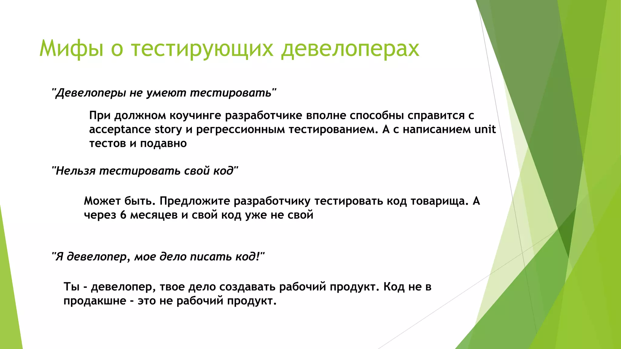 Мифы о тестирующих девелоперах
"Девелоперы не умеют тестировать"
При должном коучинге разработчике вполне способны справится с
acceptance story и регрессионным тестированием. А с написанием unit
тестов и подавно
"Нельзя тестировать свой код"
Может быть. Предложите разработчику тестировать код товарища. А
через 6 месяцев и свой код уже не свой
"Я девелопер, мое дело писать код!"
Ты - девелопер, твое дело создавать рабочий продукт. Код не в
продакшне - это не рабочий продукт.
 