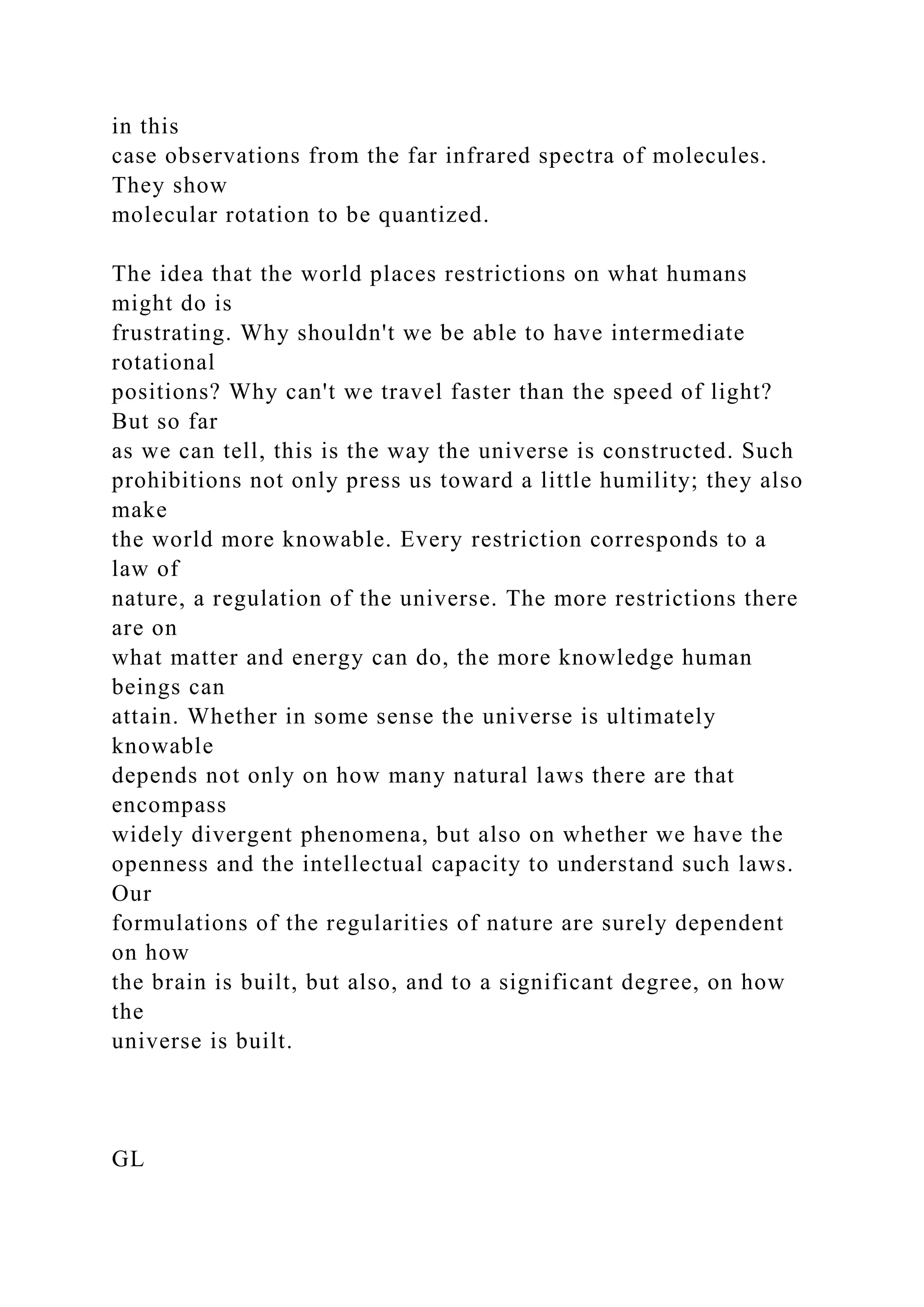 in this
case observations from the far infrared spectra of molecules.
They show
molecular rotation to be quantized.
The idea that the world places restrictions on what humans
might do is
frustrating. Why shouldn't we be able to have intermediate
rotational
positions? Why can't we travel faster than the speed of light?
But so far
as we can tell, this is the way the universe is constructed. Such
prohibitions not only press us toward a little humility; they also
make
the world more knowable. Every restriction corresponds to a
law of
nature, a regulation of the universe. The more restrictions there
are on
what matter and energy can do, the more knowledge human
beings can
attain. Whether in some sense the universe is ultimately
knowable
depends not only on how many natural laws there are that
encompass
widely divergent phenomena, but also on whether we have the
openness and the intellectual capacity to understand such laws.
Our
formulations of the regularities of nature are surely dependent
on how
the brain is built, but also, and to a significant degree, on how
the
universe is built.
GL
 