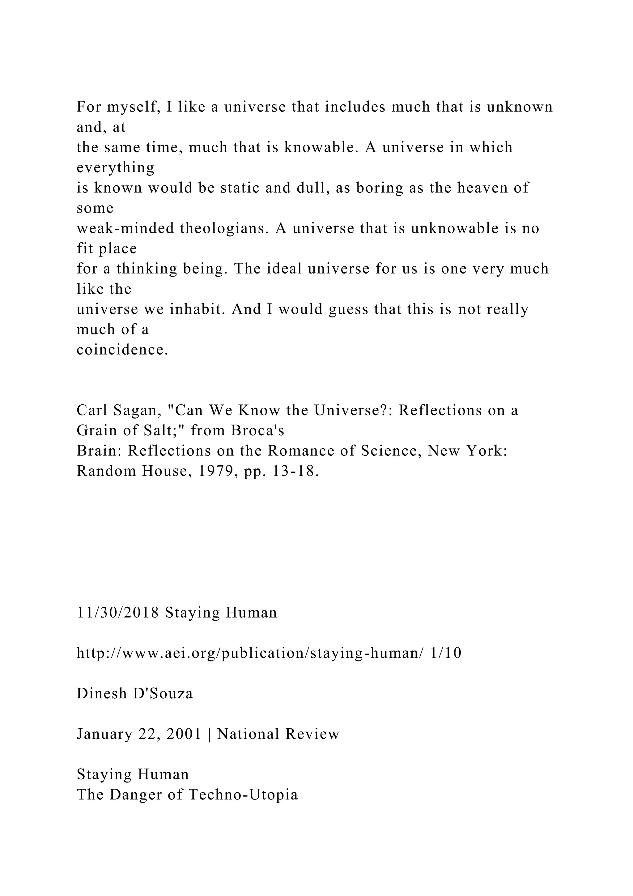 For myself, I like a universe that includes much that is unknown
and, at
the same time, much that is knowable. A universe in which
everything
is known would be static and dull, as boring as the heaven of
some
weak-minded theologians. A universe that is unknowable is no
fit place
for a thinking being. The ideal universe for us is one very much
like the
universe we inhabit. And I would guess that this is not really
much of a
coincidence.
Carl Sagan, "Can We Know the Universe?: Reflections on a
Grain of Salt;" from Broca's
Brain: Reflections on the Romance of Science, New York:
Random House, 1979, pp. 13-18.
11/30/2018 Staying Human
http://www.aei.org/publication/staying-human/ 1/10
Dinesh D'Souza
January 22, 2001 | National Review
Staying Human
The Danger of Techno-Utopia
 