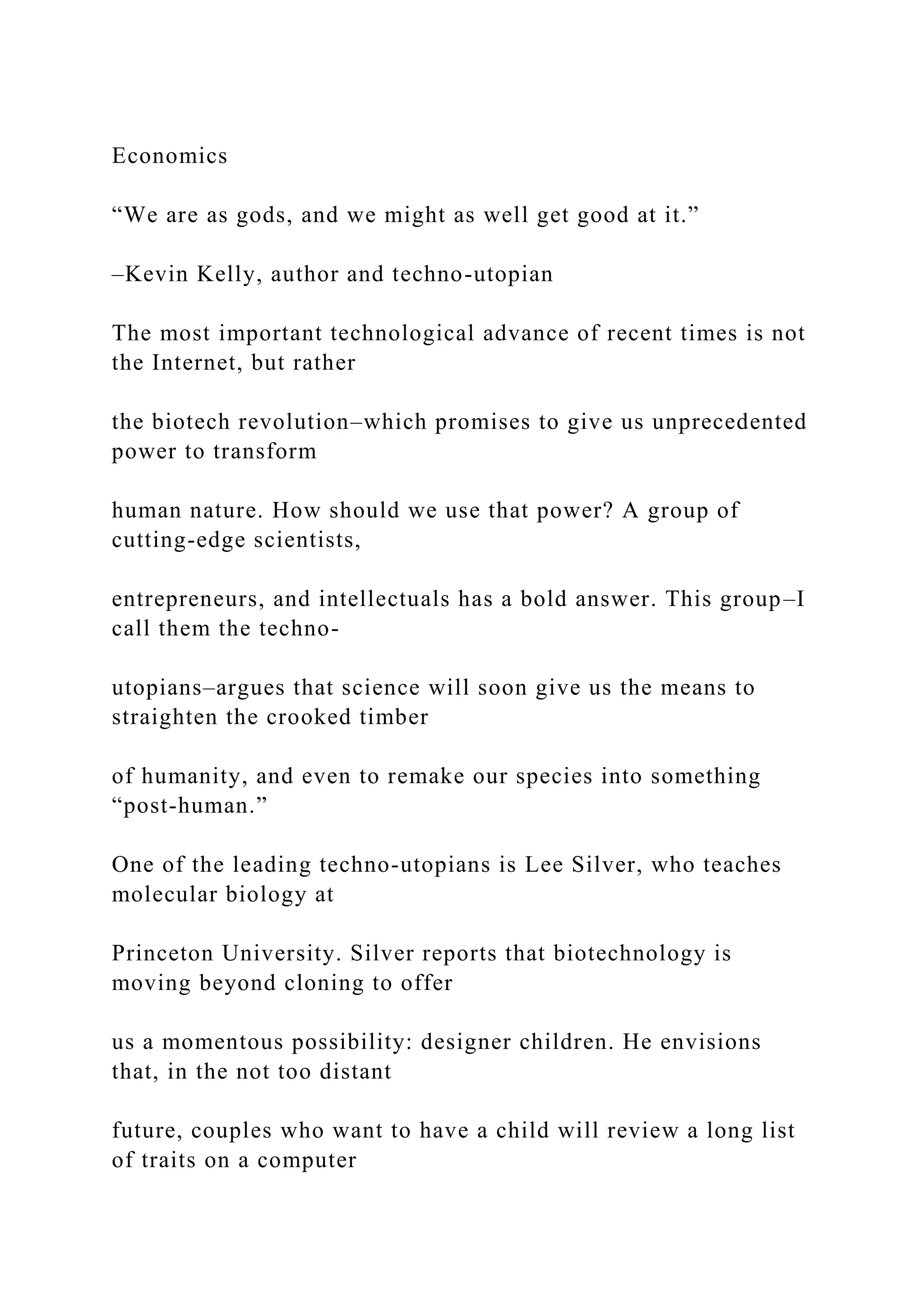 Economics
“We are as gods, and we might as well get good at it.”
–Kevin Kelly, author and techno-utopian
The most important technological advance of recent times is not
the Internet, but rather
the biotech revolution–which promises to give us unprecedented
power to transform
human nature. How should we use that power? A group of
cutting-edge scientists,
entrepreneurs, and intellectuals has a bold answer. This group–I
call them the techno-
utopians–argues that science will soon give us the means to
straighten the crooked timber
of humanity, and even to remake our species into something
“post-human.”
One of the leading techno-utopians is Lee Silver, who teaches
molecular biology at
Princeton University. Silver reports that biotechnology is
moving beyond cloning to offer
us a momentous possibility: designer children. He envisions
that, in the not too distant
future, couples who want to have a child will review a long list
of traits on a computer
 