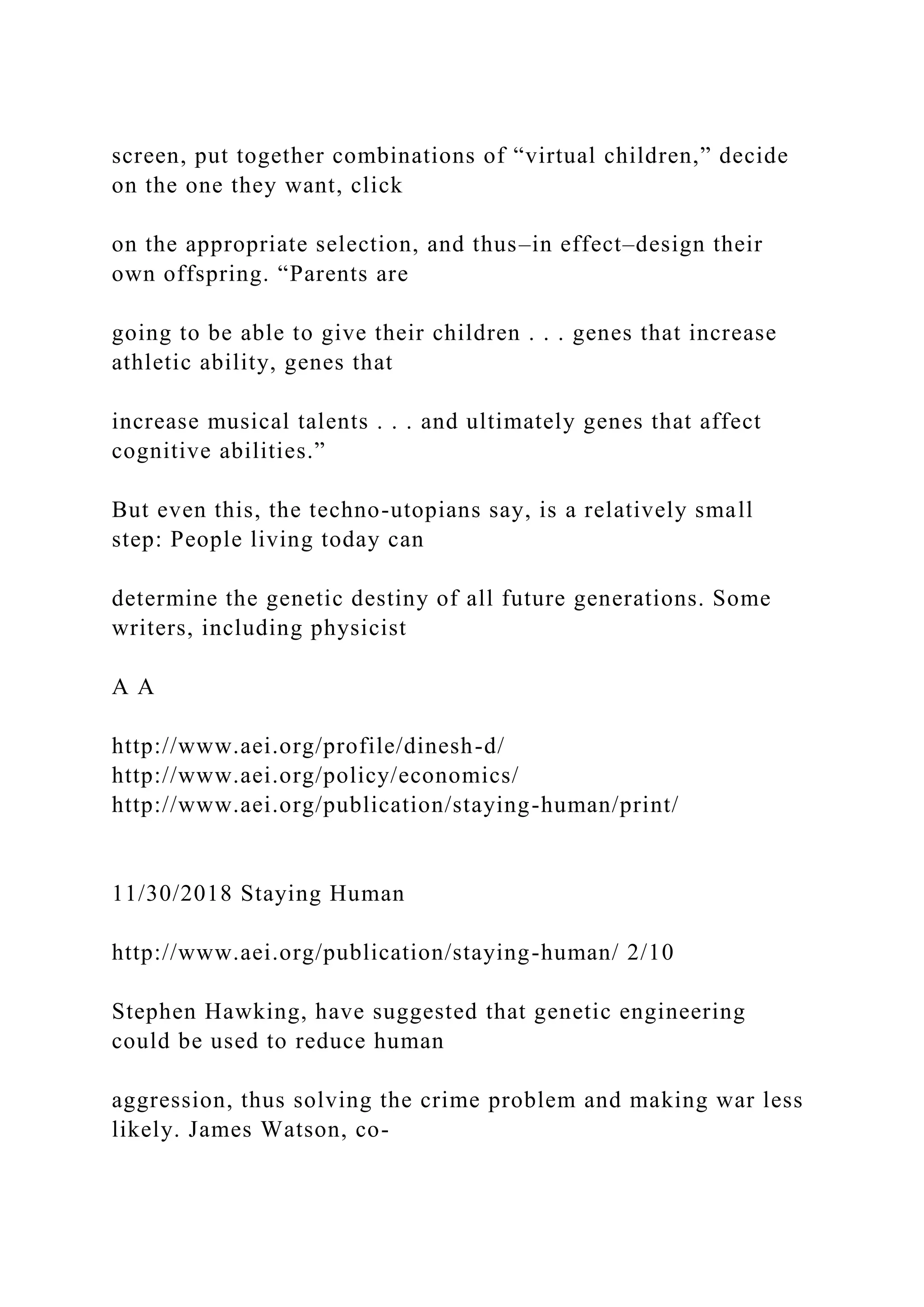 screen, put together combinations of “virtual children,” decide
on the one they want, click
on the appropriate selection, and thus–in effect–design their
own offspring. “Parents are
going to be able to give their children . . . genes that increase
athletic ability, genes that
increase musical talents . . . and ultimately genes that affect
cognitive abilities.”
But even this, the techno-utopians say, is a relatively small
step: People living today can
determine the genetic destiny of all future generations. Some
writers, including physicist
A A
http://www.aei.org/profile/dinesh-d/
http://www.aei.org/policy/economics/
http://www.aei.org/publication/staying-human/print/
11/30/2018 Staying Human
http://www.aei.org/publication/staying-human/ 2/10
Stephen Hawking, have suggested that genetic engineering
could be used to reduce human
aggression, thus solving the crime problem and making war less
likely. James Watson, co-
 