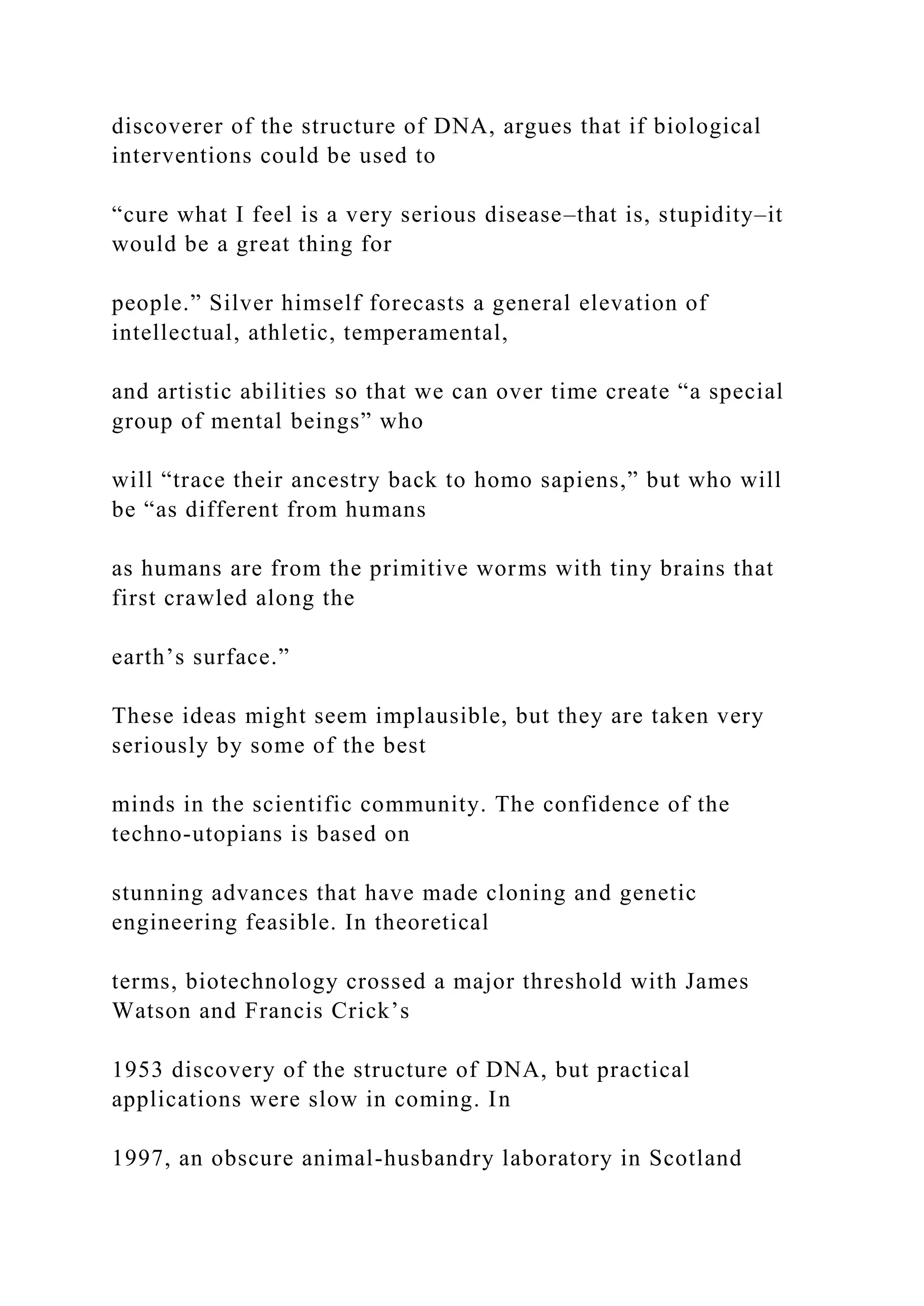 discoverer of the structure of DNA, argues that if biological
interventions could be used to
“cure what I feel is a very serious disease–that is, stupidity–it
would be a great thing for
people.” Silver himself forecasts a general elevation of
intellectual, athletic, temperamental,
and artistic abilities so that we can over time create “a special
group of mental beings” who
will “trace their ancestry back to homo sapiens,” but who will
be “as different from humans
as humans are from the primitive worms with tiny brains that
first crawled along the
earth’s surface.”
These ideas might seem implausible, but they are taken very
seriously by some of the best
minds in the scientific community. The confidence of the
techno-utopians is based on
stunning advances that have made cloning and genetic
engineering feasible. In theoretical
terms, biotechnology crossed a major threshold with James
Watson and Francis Crick’s
1953 discovery of the structure of DNA, but practical
applications were slow in coming. In
1997, an obscure animal-husbandry laboratory in Scotland
 