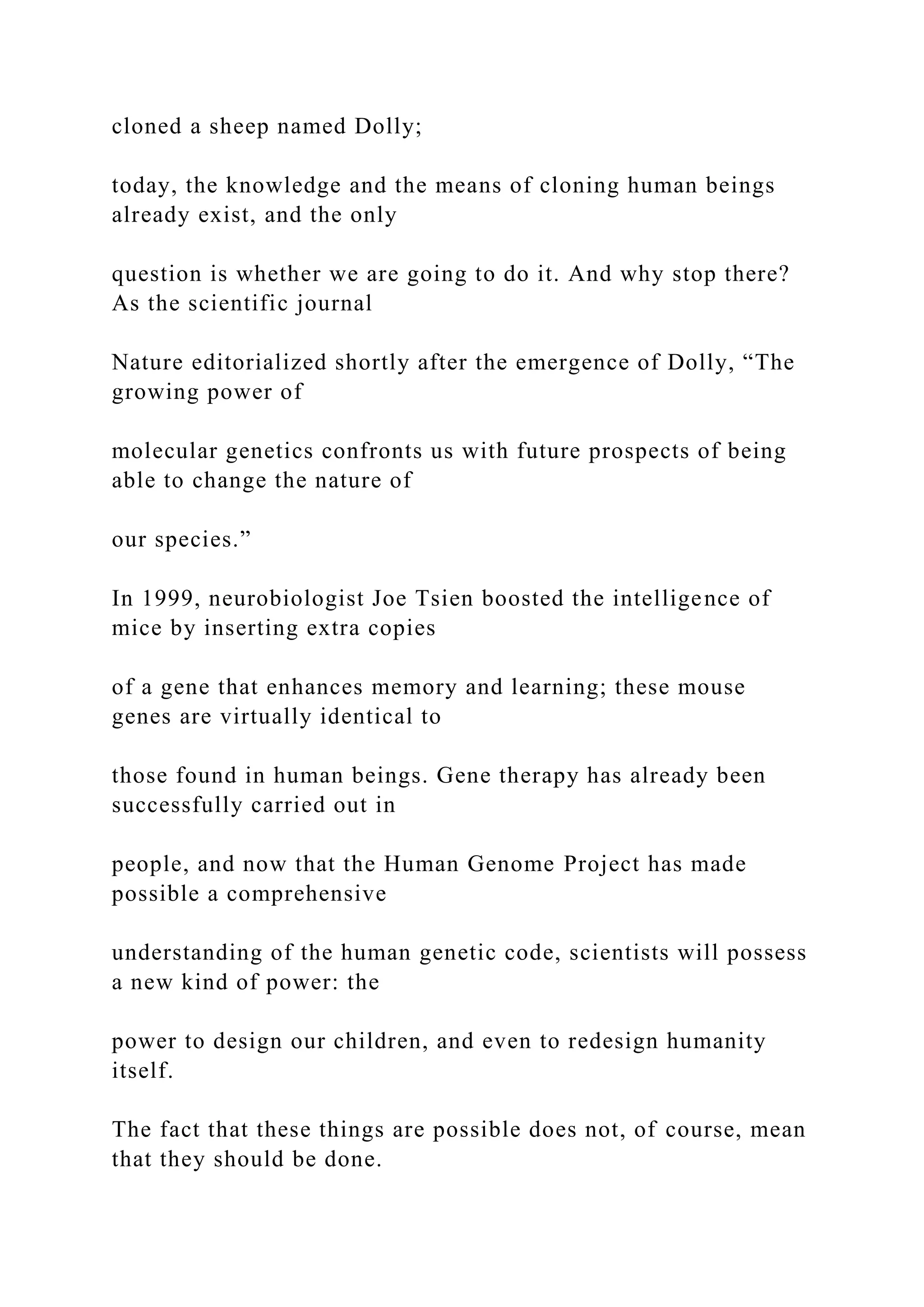 cloned a sheep named Dolly;
today, the knowledge and the means of cloning human beings
already exist, and the only
question is whether we are going to do it. And why stop there?
As the scientific journal
Nature editorialized shortly after the emergence of Dolly, “The
growing power of
molecular genetics confronts us with future prospects of being
able to change the nature of
our species.”
In 1999, neurobiologist Joe Tsien boosted the intelligence of
mice by inserting extra copies
of a gene that enhances memory and learning; these mouse
genes are virtually identical to
those found in human beings. Gene therapy has already been
successfully carried out in
people, and now that the Human Genome Project has made
possible a comprehensive
understanding of the human genetic code, scientists will possess
a new kind of power: the
power to design our children, and even to redesign humanity
itself.
The fact that these things are possible does not, of course, mean
that they should be done.
 