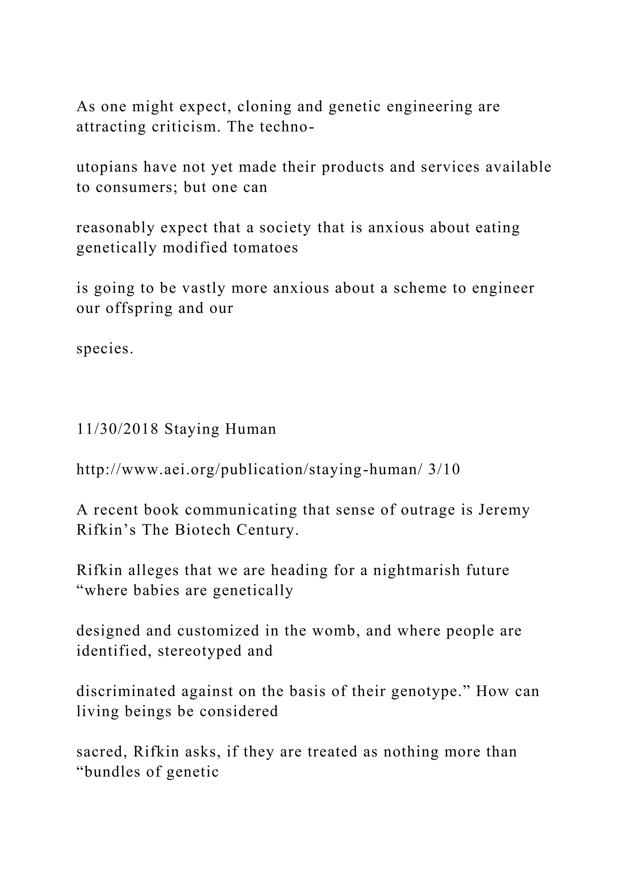 As one might expect, cloning and genetic engineering are
attracting criticism. The techno-
utopians have not yet made their products and services available
to consumers; but one can
reasonably expect that a society that is anxious about eating
genetically modified tomatoes
is going to be vastly more anxious about a scheme to engineer
our offspring and our
species.
11/30/2018 Staying Human
http://www.aei.org/publication/staying-human/ 3/10
A recent book communicating that sense of outrage is Jeremy
Rifkin’s The Biotech Century.
Rifkin alleges that we are heading for a nightmarish future
“where babies are genetically
designed and customized in the womb, and where people are
identified, stereotyped and
discriminated against on the basis of their genotype.” How can
living beings be considered
sacred, Rifkin asks, if they are treated as nothing more than
“bundles of genetic
 