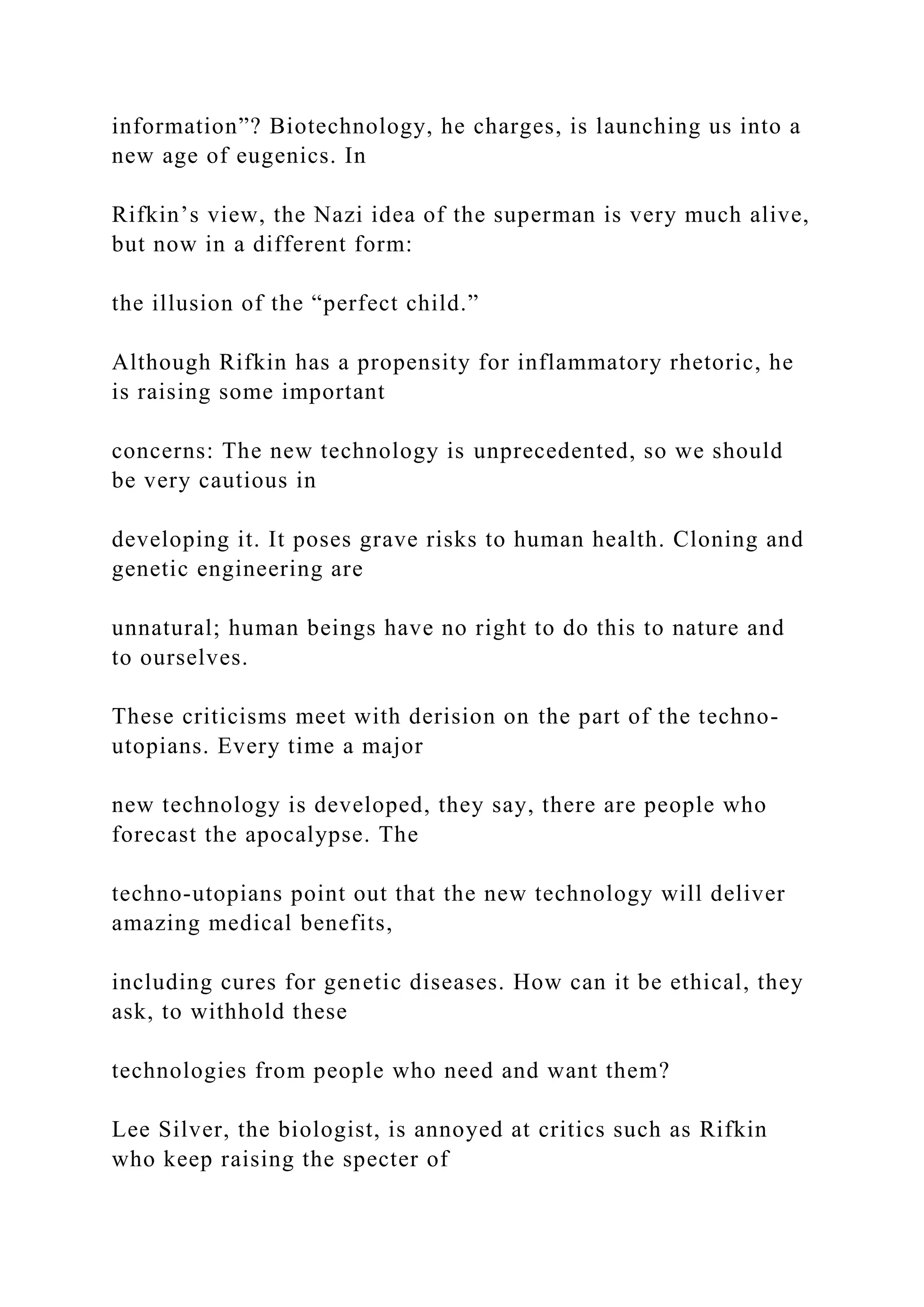 information”? Biotechnology, he charges, is launching us into a
new age of eugenics. In
Rifkin’s view, the Nazi idea of the superman is very much alive,
but now in a different form:
the illusion of the “perfect child.”
Although Rifkin has a propensity for inflammatory rhetoric, he
is raising some important
concerns: The new technology is unprecedented, so we should
be very cautious in
developing it. It poses grave risks to human health. Cloning and
genetic engineering are
unnatural; human beings have no right to do this to nature and
to ourselves.
These criticisms meet with derision on the part of the techno-
utopians. Every time a major
new technology is developed, they say, there are people who
forecast the apocalypse. The
techno-utopians point out that the new technology will deliver
amazing medical benefits,
including cures for genetic diseases. How can it be ethical, they
ask, to withhold these
technologies from people who need and want them?
Lee Silver, the biologist, is annoyed at critics such as Rifkin
who keep raising the specter of
 