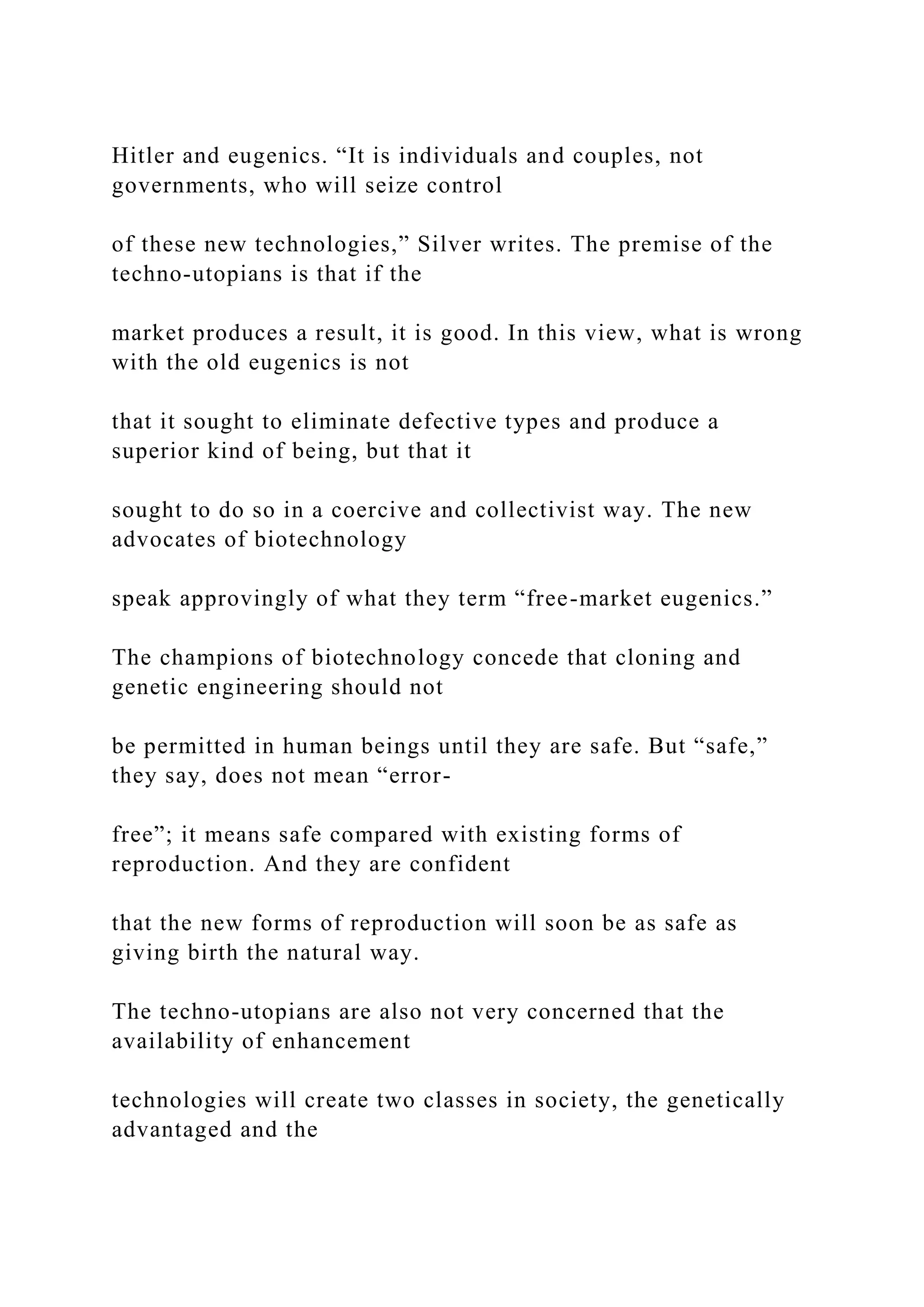 Hitler and eugenics. “It is individuals and couples, not
governments, who will seize control
of these new technologies,” Silver writes. The premise of the
techno-utopians is that if the
market produces a result, it is good. In this view, what is wrong
with the old eugenics is not
that it sought to eliminate defective types and produce a
superior kind of being, but that it
sought to do so in a coercive and collectivist way. The new
advocates of biotechnology
speak approvingly of what they term “free-market eugenics.”
The champions of biotechnology concede that cloning and
genetic engineering should not
be permitted in human beings until they are safe. But “safe,”
they say, does not mean “error-
free”; it means safe compared with existing forms of
reproduction. And they are confident
that the new forms of reproduction will soon be as safe as
giving birth the natural way.
The techno-utopians are also not very concerned that the
availability of enhancement
technologies will create two classes in society, the genetically
advantaged and the
 