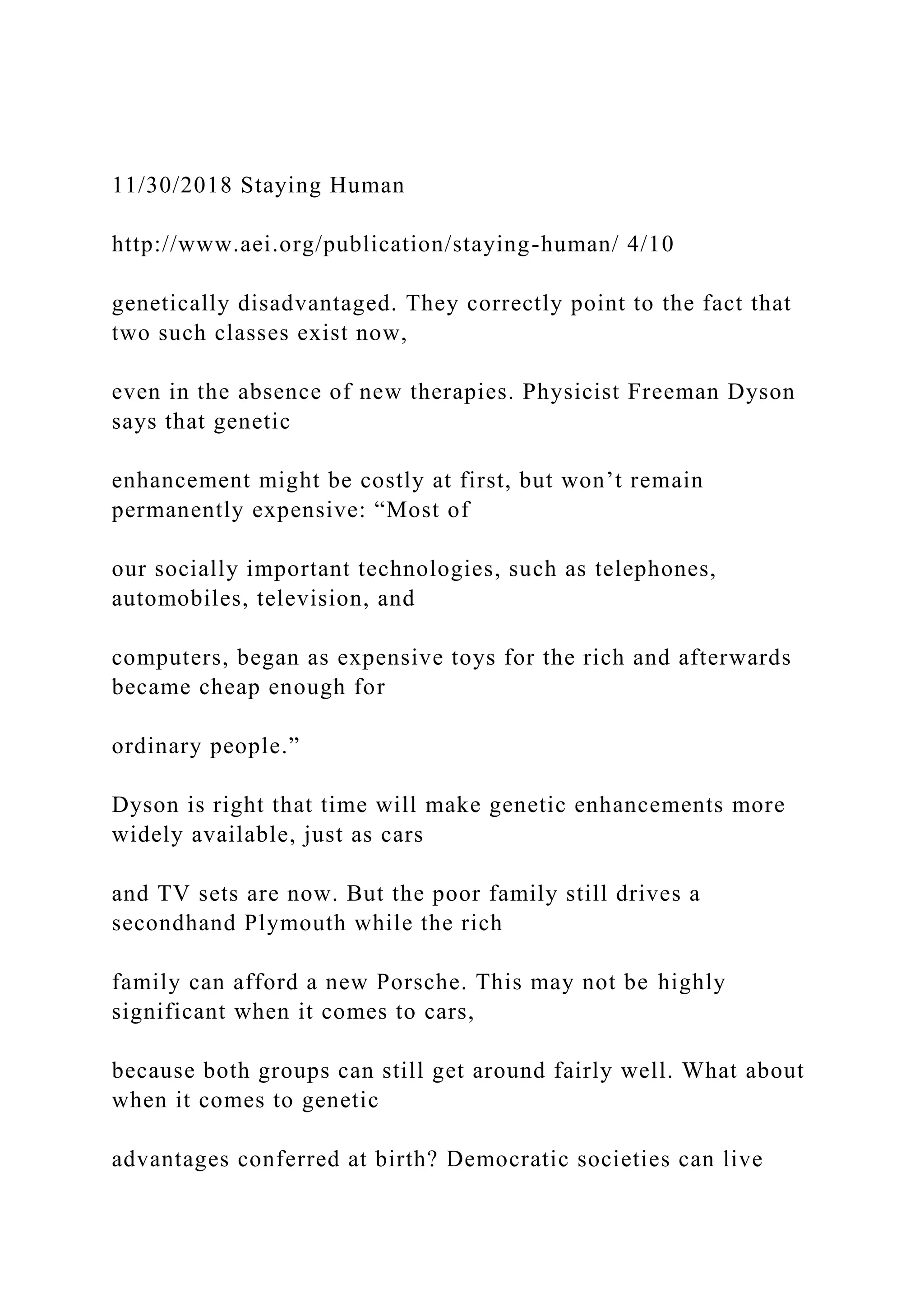11/30/2018 Staying Human
http://www.aei.org/publication/staying-human/ 4/10
genetically disadvantaged. They correctly point to the fact that
two such classes exist now,
even in the absence of new therapies. Physicist Freeman Dyson
says that genetic
enhancement might be costly at first, but won’t remain
permanently expensive: “Most of
our socially important technologies, such as telephones,
automobiles, television, and
computers, began as expensive toys for the rich and afterwards
became cheap enough for
ordinary people.”
Dyson is right that time will make genetic enhancements more
widely available, just as cars
and TV sets are now. But the poor family still drives a
secondhand Plymouth while the rich
family can afford a new Porsche. This may not be highly
significant when it comes to cars,
because both groups can still get around fairly well. What about
when it comes to genetic
advantages conferred at birth? Democratic societies can live
 