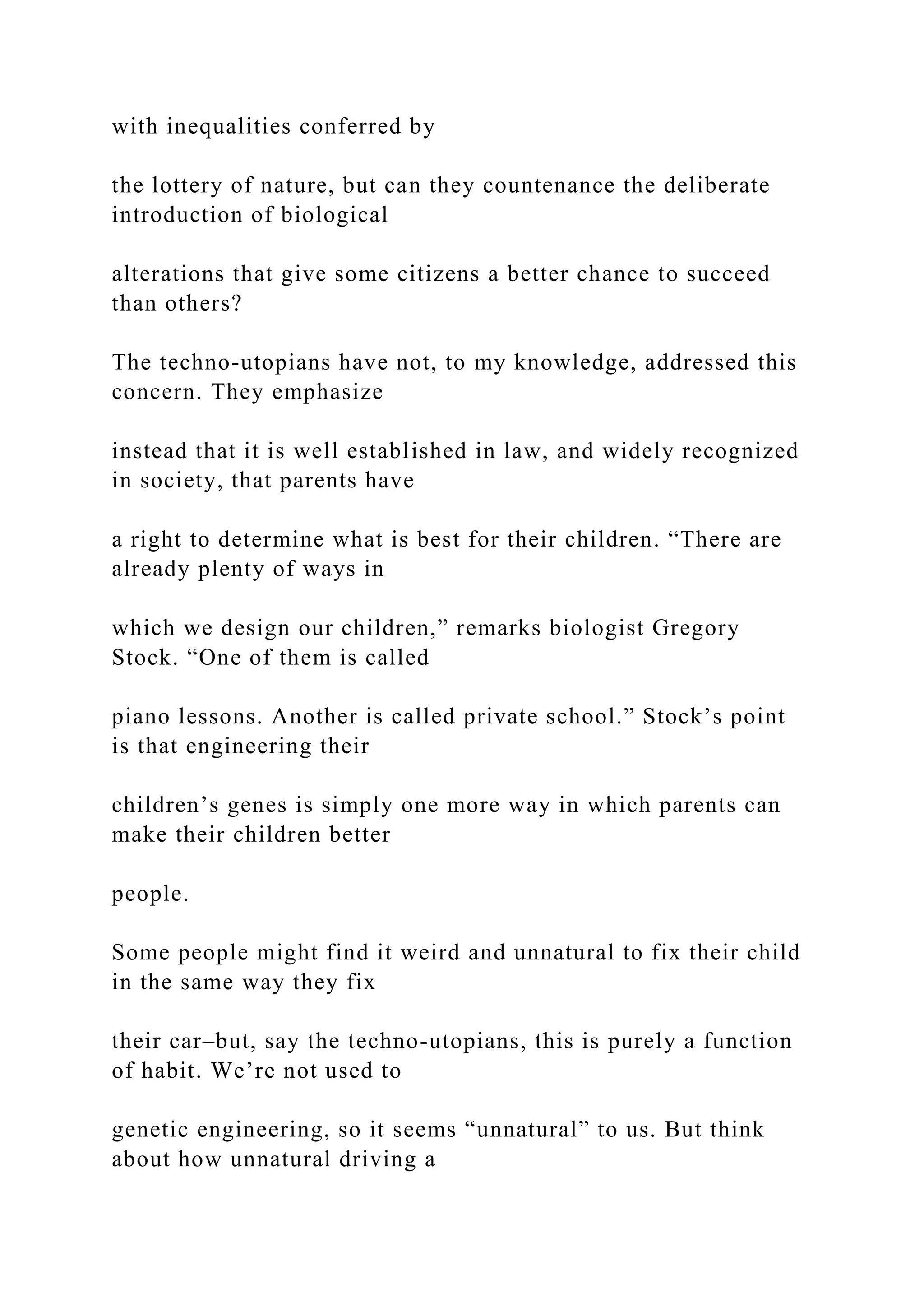 with inequalities conferred by
the lottery of nature, but can they countenance the deliberate
introduction of biological
alterations that give some citizens a better chance to succeed
than others?
The techno-utopians have not, to my knowledge, addressed this
concern. They emphasize
instead that it is well established in law, and widely recognized
in society, that parents have
a right to determine what is best for their children. “There are
already plenty of ways in
which we design our children,” remarks biologist Gregory
Stock. “One of them is called
piano lessons. Another is called private school.” Stock’s point
is that engineering their
children’s genes is simply one more way in which parents can
make their children better
people.
Some people might find it weird and unnatural to fix their child
in the same way they fix
their car–but, say the techno-utopians, this is purely a function
of habit. We’re not used to
genetic engineering, so it seems “unnatural” to us. But think
about how unnatural driving a
 