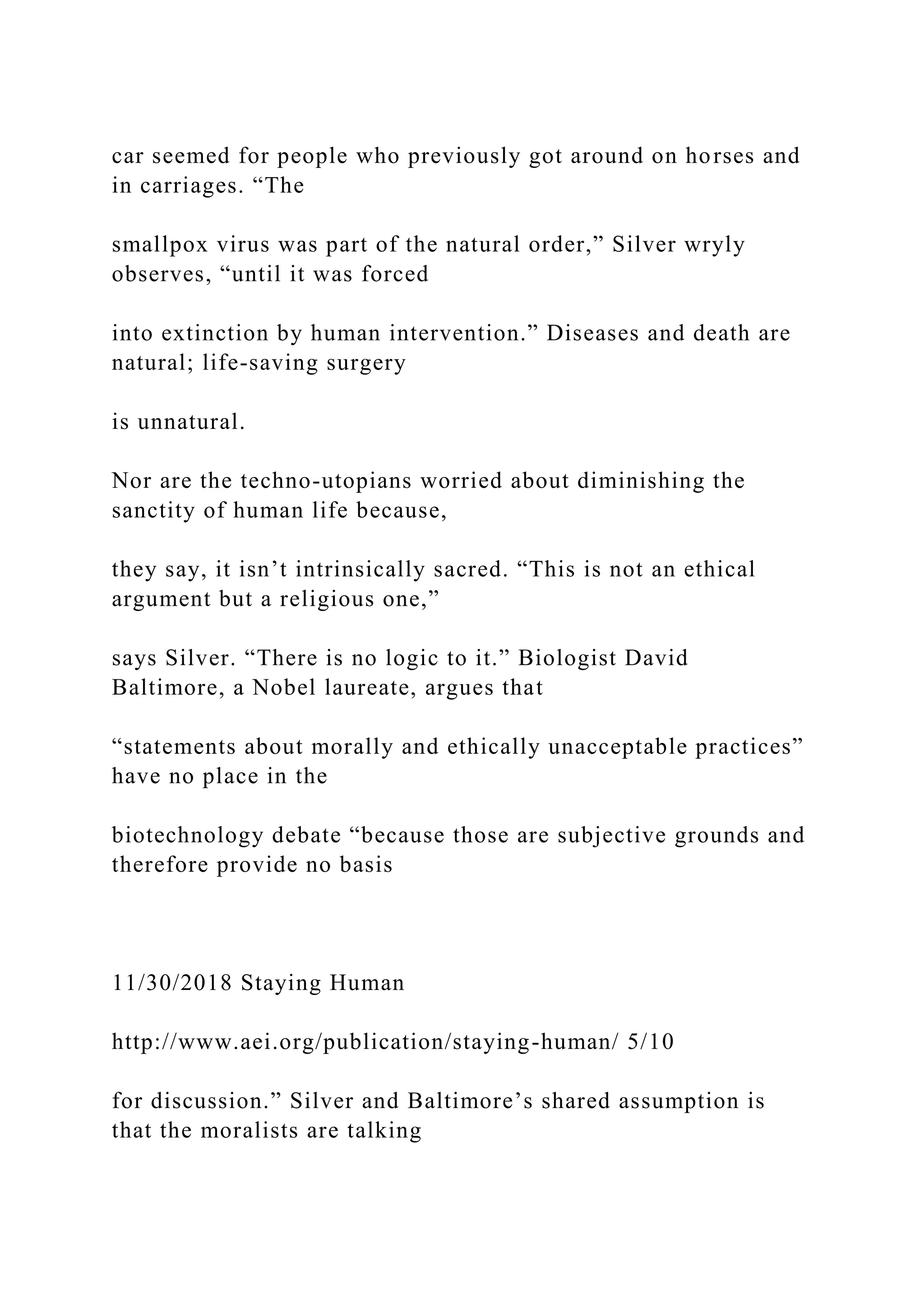 car seemed for people who previously got around on horses and
in carriages. “The
smallpox virus was part of the natural order,” Silver wryly
observes, “until it was forced
into extinction by human intervention.” Diseases and death are
natural; life-saving surgery
is unnatural.
Nor are the techno-utopians worried about diminishing the
sanctity of human life because,
they say, it isn’t intrinsically sacred. “This is not an ethical
argument but a religious one,”
says Silver. “There is no logic to it.” Biologist David
Baltimore, a Nobel laureate, argues that
“statements about morally and ethically unacceptable practices”
have no place in the
biotechnology debate “because those are subjective grounds and
therefore provide no basis
11/30/2018 Staying Human
http://www.aei.org/publication/staying-human/ 5/10
for discussion.” Silver and Baltimore’s shared assumption is
that the moralists are talking
 