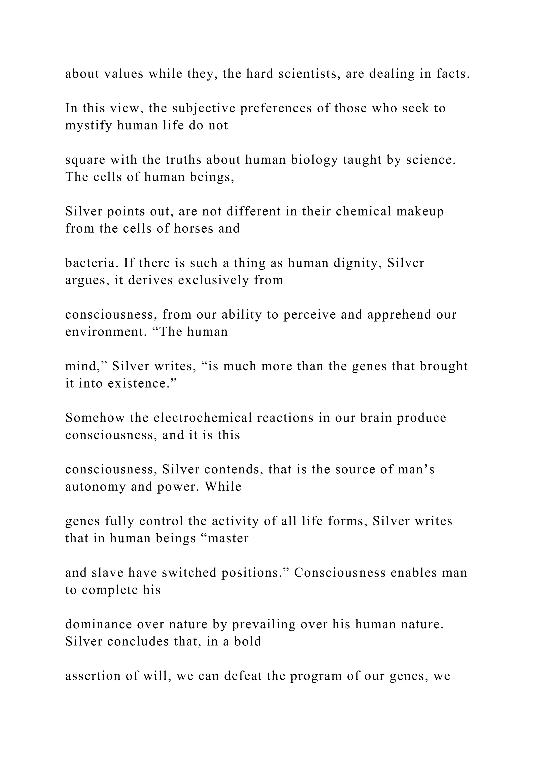 about values while they, the hard scientists, are dealing in facts.
In this view, the subjective preferences of those who seek to
mystify human life do not
square with the truths about human biology taught by science.
The cells of human beings,
Silver points out, are not different in their chemical makeup
from the cells of horses and
bacteria. If there is such a thing as human dignity, Silver
argues, it derives exclusively from
consciousness, from our ability to perceive and apprehend our
environment. “The human
mind,” Silver writes, “is much more than the genes that brought
it into existence.”
Somehow the electrochemical reactions in our brain produce
consciousness, and it is this
consciousness, Silver contends, that is the source of man’s
autonomy and power. While
genes fully control the activity of all life forms, Silver writes
that in human beings “master
and slave have switched positions.” Consciousness enables man
to complete his
dominance over nature by prevailing over his human nature.
Silver concludes that, in a bold
assertion of will, we can defeat the program of our genes, we
 