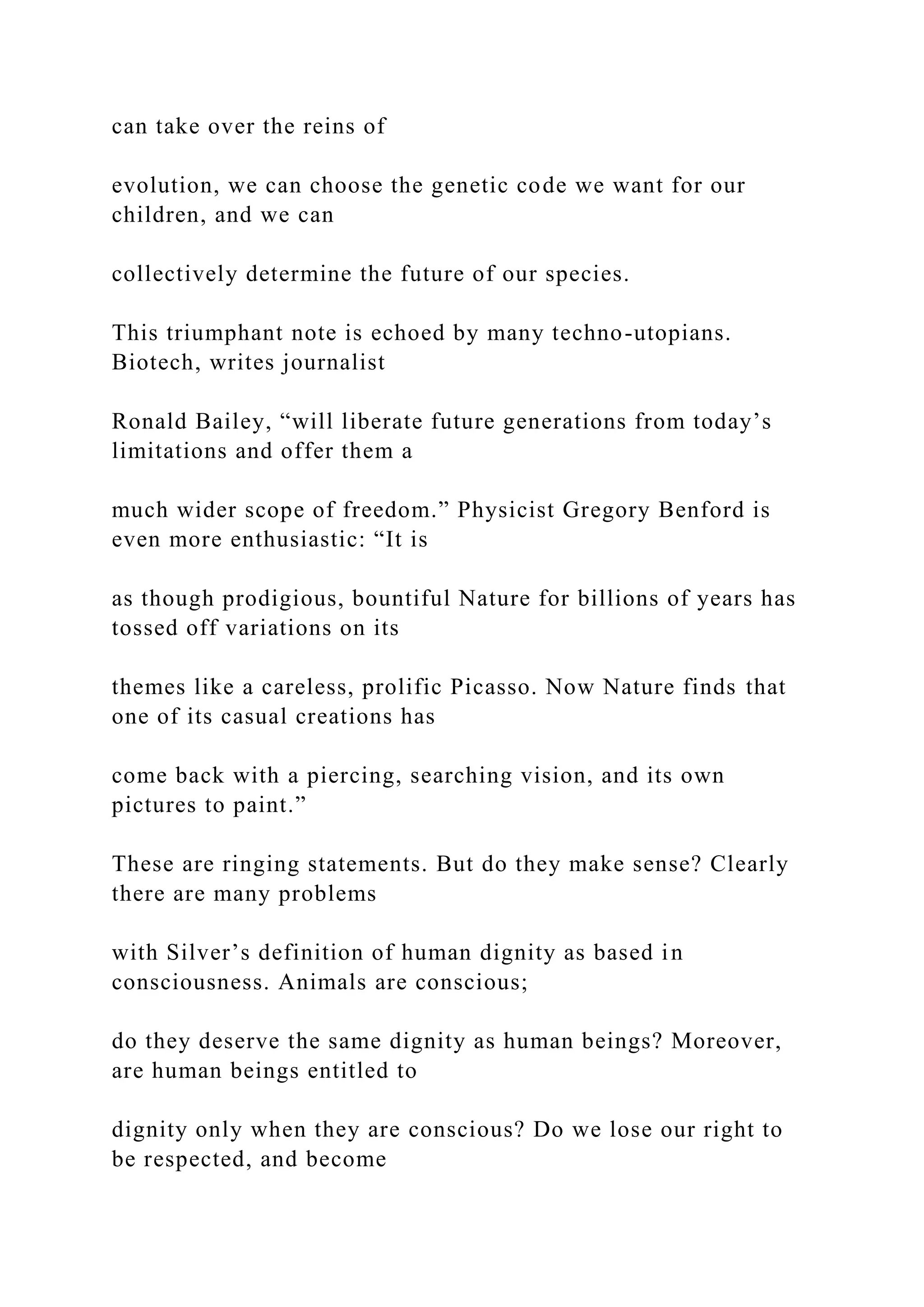 can take over the reins of
evolution, we can choose the genetic code we want for our
children, and we can
collectively determine the future of our species.
This triumphant note is echoed by many techno-utopians.
Biotech, writes journalist
Ronald Bailey, “will liberate future generations from today’s
limitations and offer them a
much wider scope of freedom.” Physicist Gregory Benford is
even more enthusiastic: “It is
as though prodigious, bountiful Nature for billions of years has
tossed off variations on its
themes like a careless, prolific Picasso. Now Nature finds that
one of its casual creations has
come back with a piercing, searching vision, and its own
pictures to paint.”
These are ringing statements. But do they make sense? Clearly
there are many problems
with Silver’s definition of human dignity as based in
consciousness. Animals are conscious;
do they deserve the same dignity as human beings? Moreover,
are human beings entitled to
dignity only when they are conscious? Do we lose our right to
be respected, and become
 