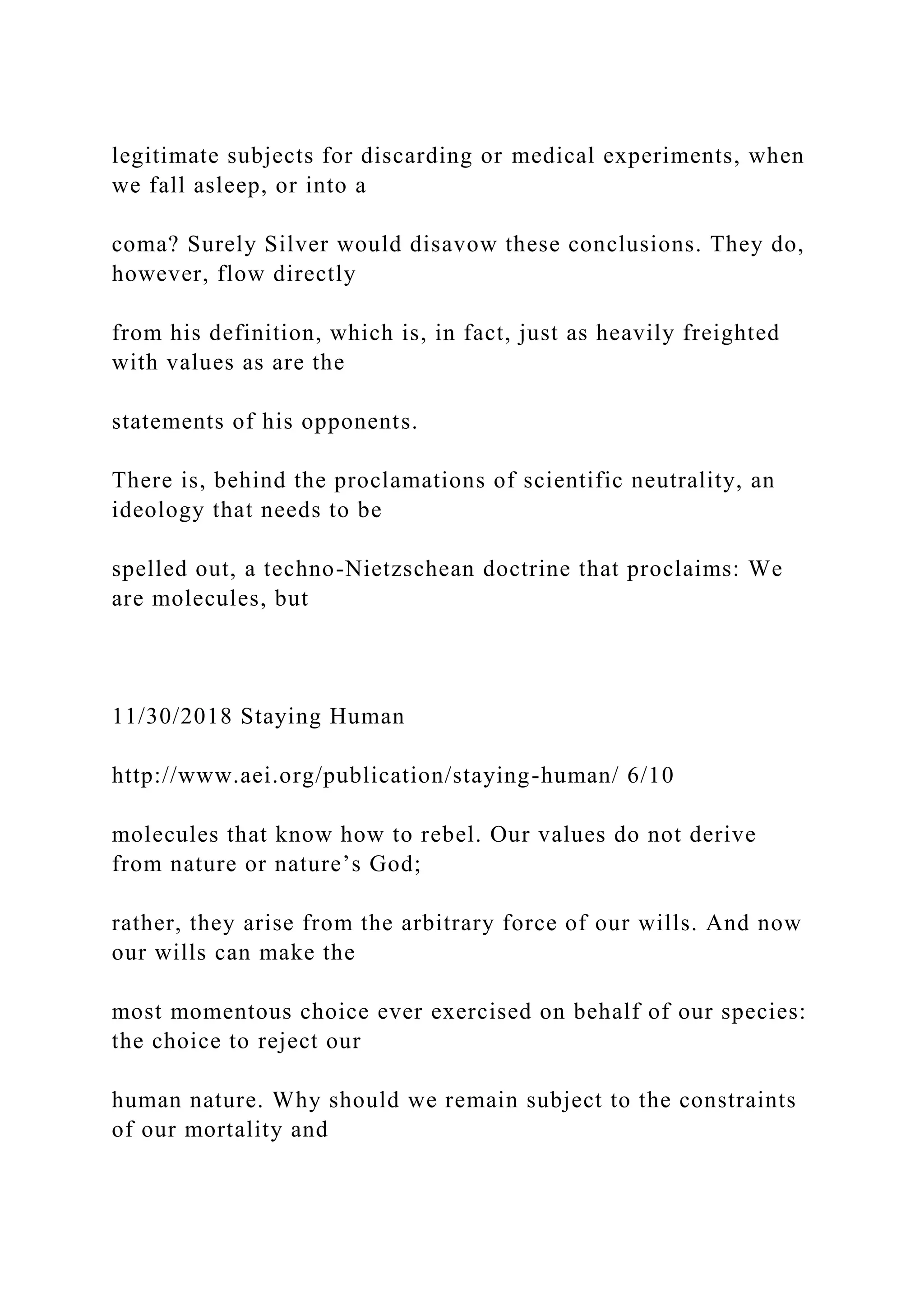 legitimate subjects for discarding or medical experiments, when
we fall asleep, or into a
coma? Surely Silver would disavow these conclusions. They do,
however, flow directly
from his definition, which is, in fact, just as heavily freighted
with values as are the
statements of his opponents.
There is, behind the proclamations of scientific neutrality, an
ideology that needs to be
spelled out, a techno-Nietzschean doctrine that proclaims: We
are molecules, but
11/30/2018 Staying Human
http://www.aei.org/publication/staying-human/ 6/10
molecules that know how to rebel. Our values do not derive
from nature or nature’s God;
rather, they arise from the arbitrary force of our wills. And now
our wills can make the
most momentous choice ever exercised on behalf of our species:
the choice to reject our
human nature. Why should we remain subject to the constraints
of our mortality and
 