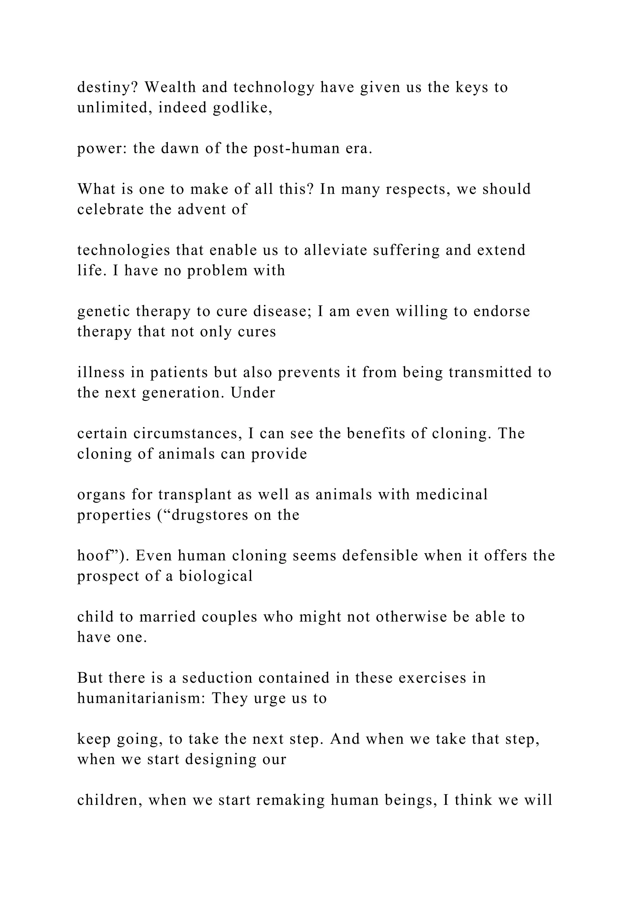 destiny? Wealth and technology have given us the keys to
unlimited, indeed godlike,
power: the dawn of the post-human era.
What is one to make of all this? In many respects, we should
celebrate the advent of
technologies that enable us to alleviate suffering and extend
life. I have no problem with
genetic therapy to cure disease; I am even willing to endorse
therapy that not only cures
illness in patients but also prevents it from being transmitted to
the next generation. Under
certain circumstances, I can see the benefits of cloning. The
cloning of animals can provide
organs for transplant as well as animals with medicinal
properties (“drugstores on the
hoof”). Even human cloning seems defensible when it offers the
prospect of a biological
child to married couples who might not otherwise be able to
have one.
But there is a seduction contained in these exercises in
humanitarianism: They urge us to
keep going, to take the next step. And when we take that step,
when we start designing our
children, when we start remaking human beings, I think we will
 