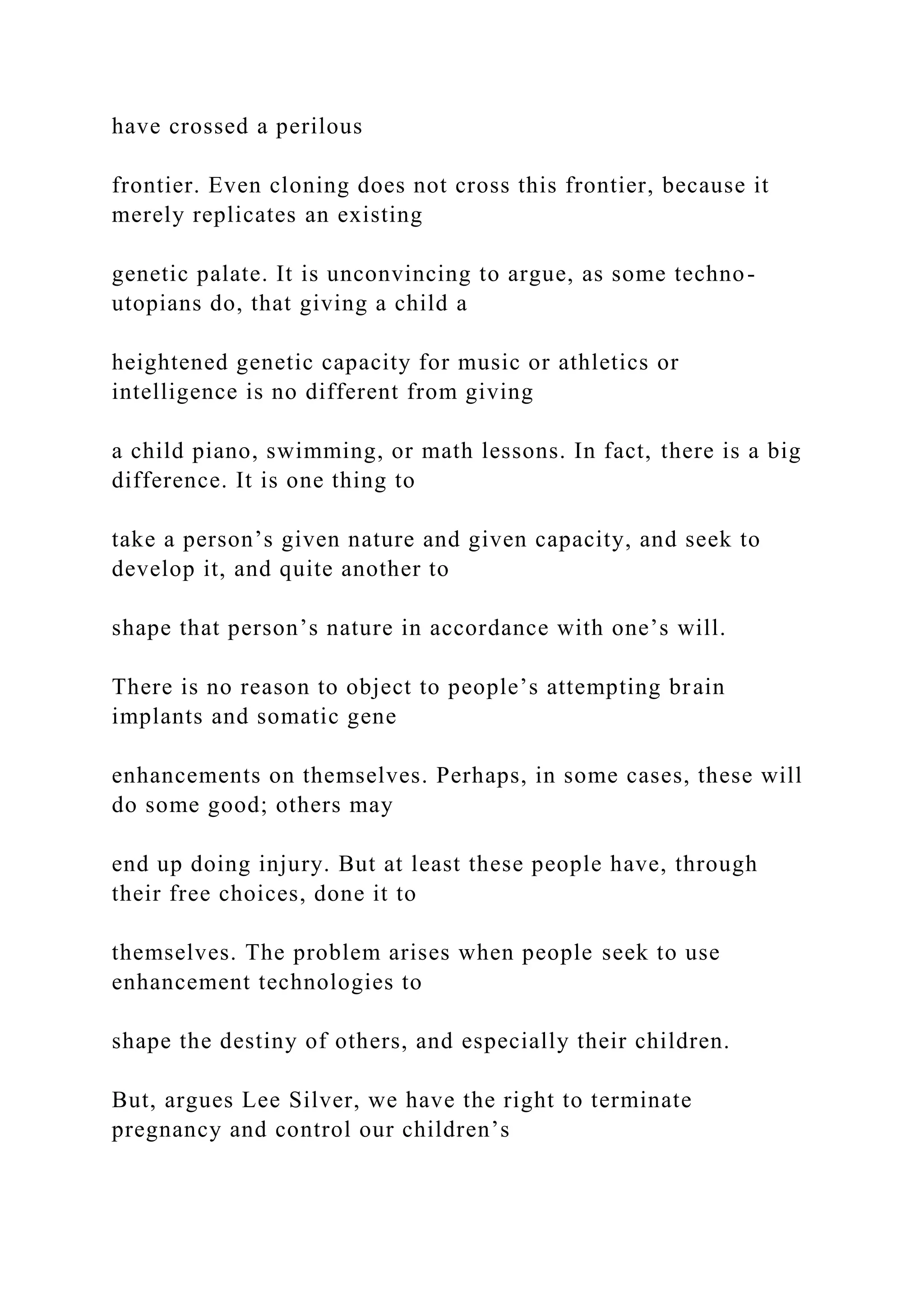 have crossed a perilous
frontier. Even cloning does not cross this frontier, because it
merely replicates an existing
genetic palate. It is unconvincing to argue, as some techno-
utopians do, that giving a child a
heightened genetic capacity for music or athletics or
intelligence is no different from giving
a child piano, swimming, or math lessons. In fact, there is a big
difference. It is one thing to
take a person’s given nature and given capacity, and seek to
develop it, and quite another to
shape that person’s nature in accordance with one’s will.
There is no reason to object to people’s attempting brain
implants and somatic gene
enhancements on themselves. Perhaps, in some cases, these will
do some good; others may
end up doing injury. But at least these people have, through
their free choices, done it to
themselves. The problem arises when people seek to use
enhancement technologies to
shape the destiny of others, and especially their children.
But, argues Lee Silver, we have the right to terminate
pregnancy and control our children’s
 