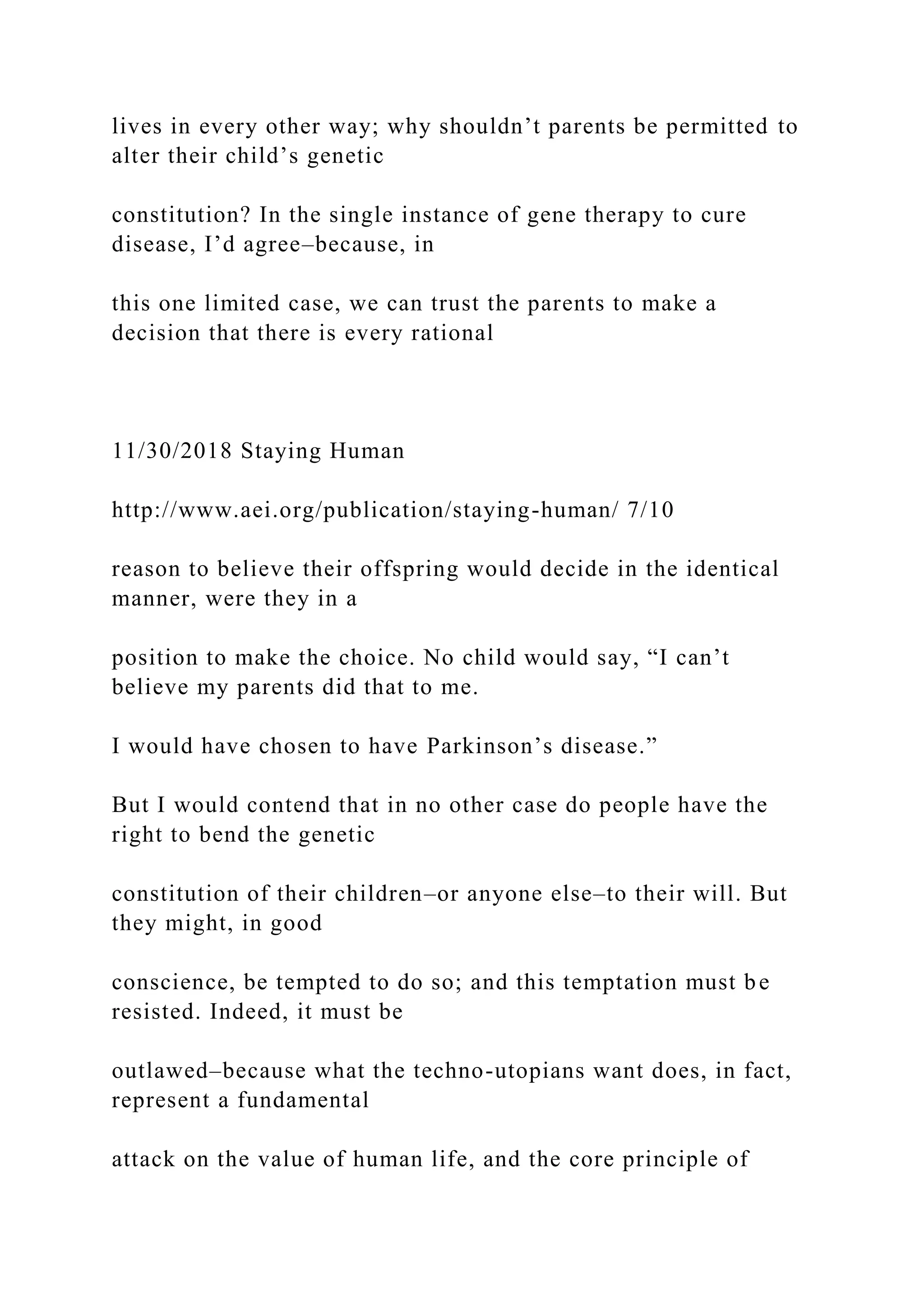 lives in every other way; why shouldn’t parents be permitted to
alter their child’s genetic
constitution? In the single instance of gene therapy to cure
disease, I’d agree–because, in
this one limited case, we can trust the parents to make a
decision that there is every rational
11/30/2018 Staying Human
http://www.aei.org/publication/staying-human/ 7/10
reason to believe their offspring would decide in the identical
manner, were they in a
position to make the choice. No child would say, “I can’t
believe my parents did that to me.
I would have chosen to have Parkinson’s disease.”
But I would contend that in no other case do people have the
right to bend the genetic
constitution of their children–or anyone else–to their will. But
they might, in good
conscience, be tempted to do so; and this temptation must be
resisted. Indeed, it must be
outlawed–because what the techno-utopians want does, in fact,
represent a fundamental
attack on the value of human life, and the core principle of
 