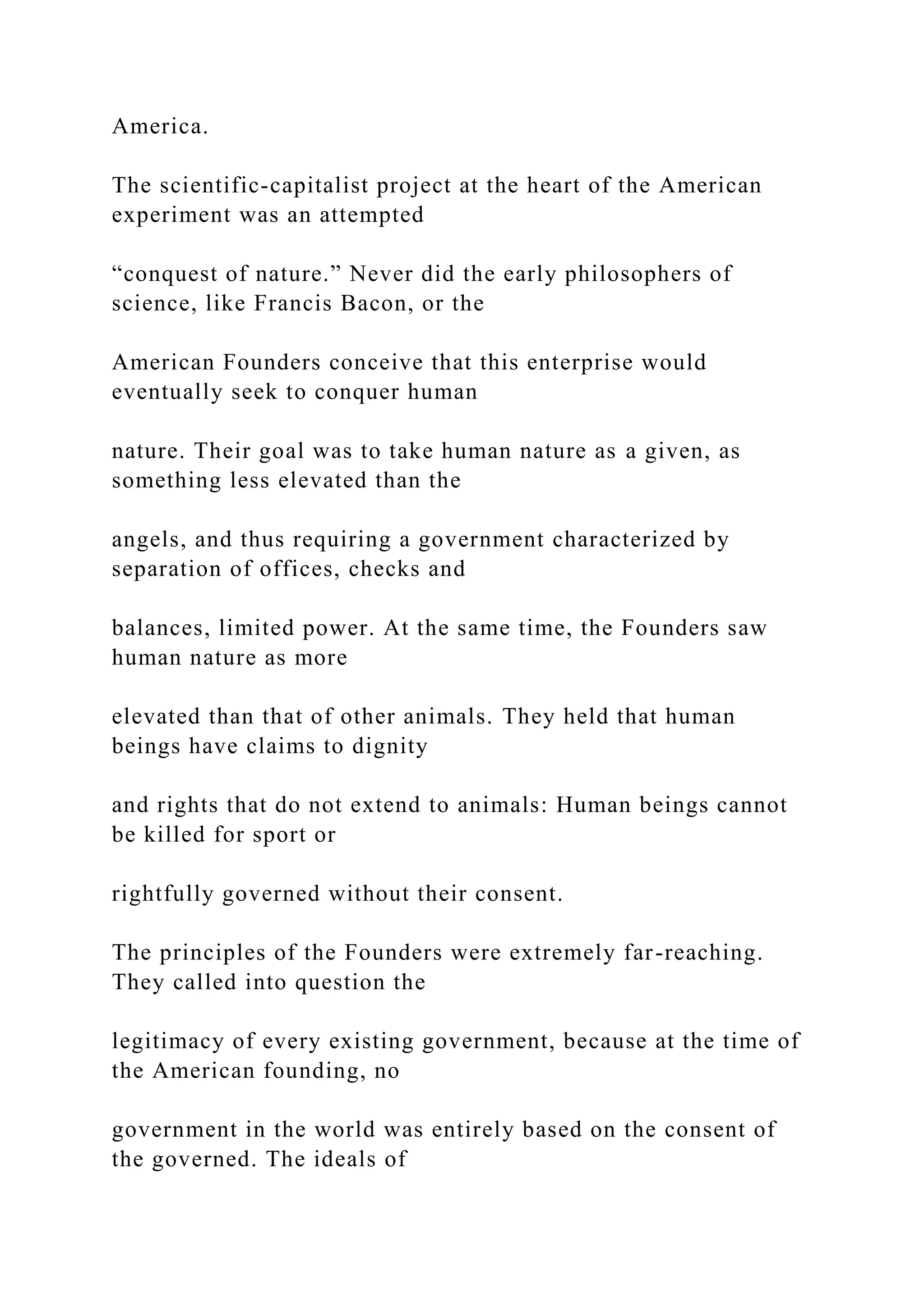 America.
The scientific-capitalist project at the heart of the American
experiment was an attempted
“conquest of nature.” Never did the early philosophers of
science, like Francis Bacon, or the
American Founders conceive that this enterprise would
eventually seek to conquer human
nature. Their goal was to take human nature as a given, as
something less elevated than the
angels, and thus requiring a government characterized by
separation of offices, checks and
balances, limited power. At the same time, the Founders saw
human nature as more
elevated than that of other animals. They held that human
beings have claims to dignity
and rights that do not extend to animals: Human beings cannot
be killed for sport or
rightfully governed without their consent.
The principles of the Founders were extremely far-reaching.
They called into question the
legitimacy of every existing government, because at the time of
the American founding, no
government in the world was entirely based on the consent of
the governed. The ideals of
 