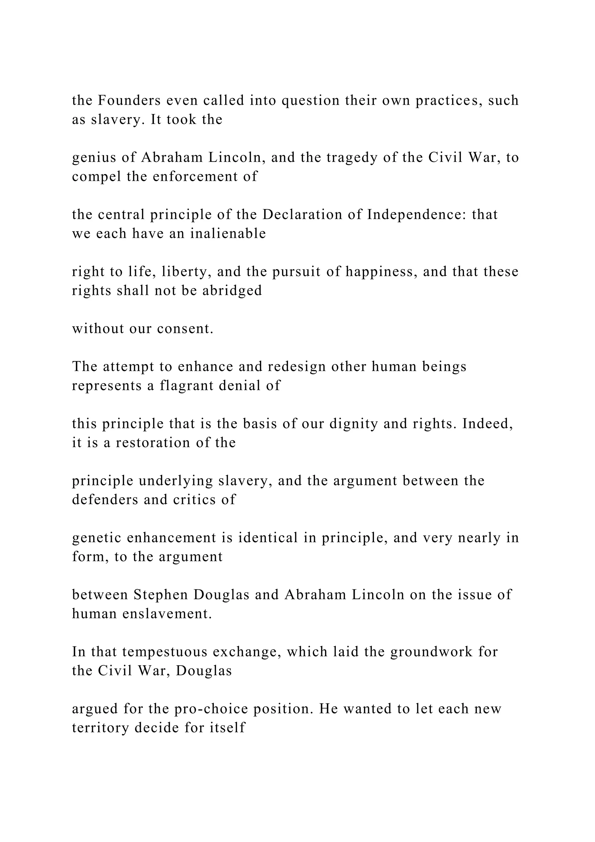 the Founders even called into question their own practices, such
as slavery. It took the
genius of Abraham Lincoln, and the tragedy of the Civil War, to
compel the enforcement of
the central principle of the Declaration of Independence: that
we each have an inalienable
right to life, liberty, and the pursuit of happiness, and that these
rights shall not be abridged
without our consent.
The attempt to enhance and redesign other human beings
represents a flagrant denial of
this principle that is the basis of our dignity and rights. Indeed,
it is a restoration of the
principle underlying slavery, and the argument between the
defenders and critics of
genetic enhancement is identical in principle, and very nearly in
form, to the argument
between Stephen Douglas and Abraham Lincoln on the issue of
human enslavement.
In that tempestuous exchange, which laid the groundwork for
the Civil War, Douglas
argued for the pro-choice position. He wanted to let each new
territory decide for itself
 