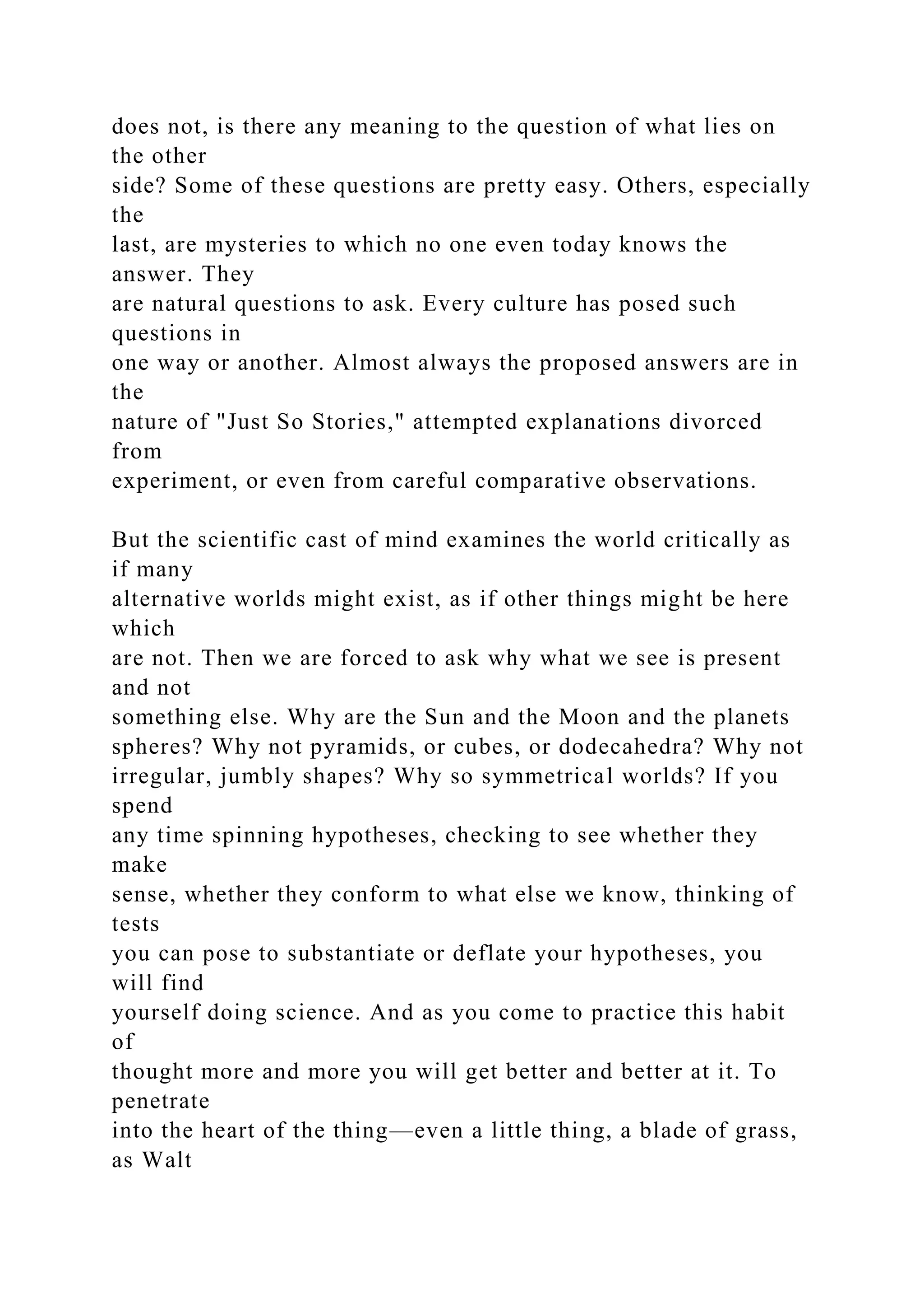 does not, is there any meaning to the question of what lies on
the other
side? Some of these questions are pretty easy. Others, especially
the
last, are mysteries to which no one even today knows the
answer. They
are natural questions to ask. Every culture has posed such
questions in
one way or another. Almost always the proposed answers are in
the
nature of "Just So Stories," attempted explanations divorced
from
experiment, or even from careful comparative observations.
But the scientific cast of mind examines the world critically as
if many
alternative worlds might exist, as if other things might be here
which
are not. Then we are forced to ask why what we see is present
and not
something else. Why are the Sun and the Moon and the planets
spheres? Why not pyramids, or cubes, or dodecahedra? Why not
irregular, jumbly shapes? Why so symmetrical worlds? If you
spend
any time spinning hypotheses, checking to see whether they
make
sense, whether they conform to what else we know, thinking of
tests
you can pose to substantiate or deflate your hypotheses, you
will find
yourself doing science. And as you come to practice this habit
of
thought more and more you will get better and better at it. To
penetrate
into the heart of the thing—even a little thing, a blade of grass,
as Walt
 