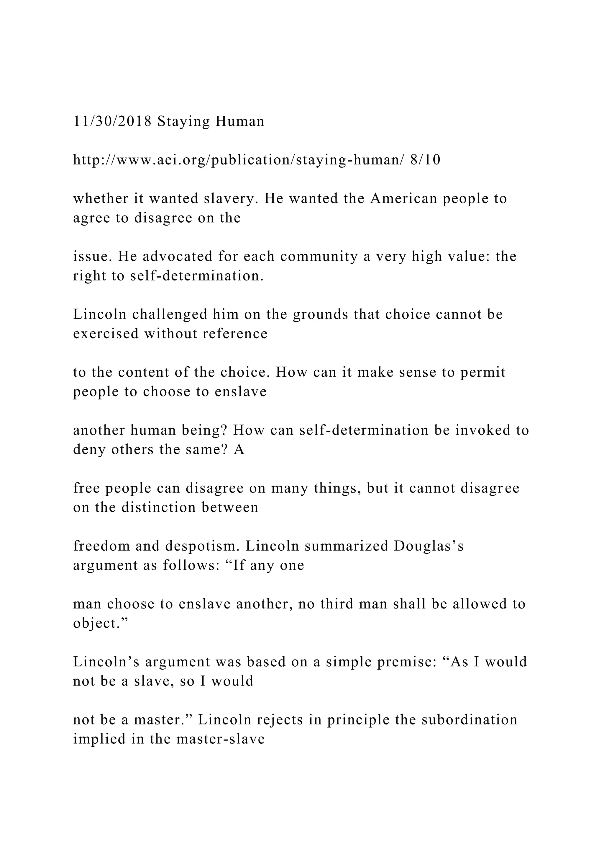 11/30/2018 Staying Human
http://www.aei.org/publication/staying-human/ 8/10
whether it wanted slavery. He wanted the American people to
agree to disagree on the
issue. He advocated for each community a very high value: the
right to self-determination.
Lincoln challenged him on the grounds that choice cannot be
exercised without reference
to the content of the choice. How can it make sense to permit
people to choose to enslave
another human being? How can self-determination be invoked to
deny others the same? A
free people can disagree on many things, but it cannot disagree
on the distinction between
freedom and despotism. Lincoln summarized Douglas’s
argument as follows: “If any one
man choose to enslave another, no third man shall be allowed to
object.”
Lincoln’s argument was based on a simple premise: “As I would
not be a slave, so I would
not be a master.” Lincoln rejects in principle the subordination
implied in the master-slave
 