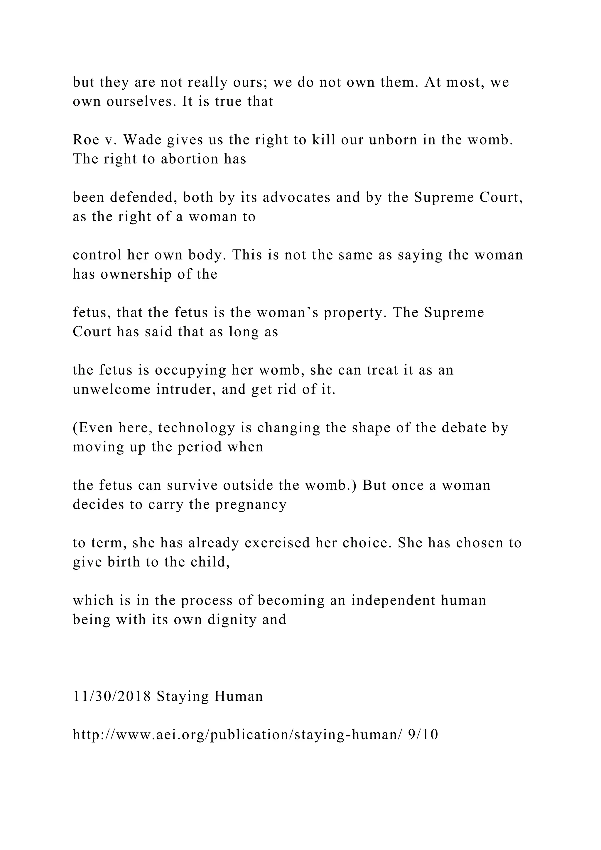 but they are not really ours; we do not own them. At most, we
own ourselves. It is true that
Roe v. Wade gives us the right to kill our unborn in the womb.
The right to abortion has
been defended, both by its advocates and by the Supreme Court,
as the right of a woman to
control her own body. This is not the same as saying the woman
has ownership of the
fetus, that the fetus is the woman’s property. The Supreme
Court has said that as long as
the fetus is occupying her womb, she can treat it as an
unwelcome intruder, and get rid of it.
(Even here, technology is changing the shape of the debate by
moving up the period when
the fetus can survive outside the womb.) But once a woman
decides to carry the pregnancy
to term, she has already exercised her choice. She has chosen to
give birth to the child,
which is in the process of becoming an independent human
being with its own dignity and
11/30/2018 Staying Human
http://www.aei.org/publication/staying-human/ 9/10
 