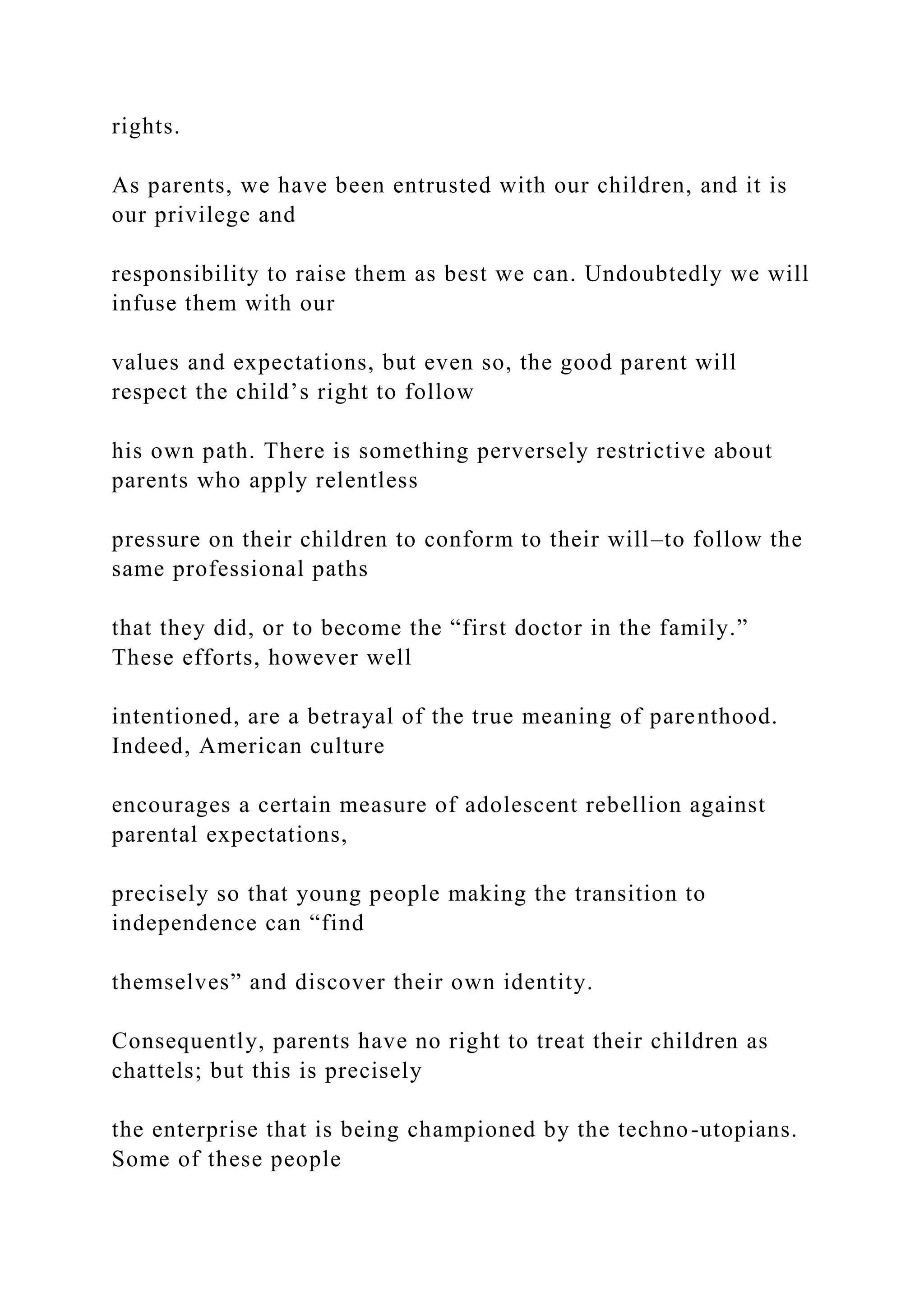 rights.
As parents, we have been entrusted with our children, and it is
our privilege and
responsibility to raise them as best we can. Undoubtedly we will
infuse them with our
values and expectations, but even so, the good parent will
respect the child’s right to follow
his own path. There is something perversely restrictive about
parents who apply relentless
pressure on their children to conform to their will–to follow the
same professional paths
that they did, or to become the “first doctor in the family.”
These efforts, however well
intentioned, are a betrayal of the true meaning of parenthood.
Indeed, American culture
encourages a certain measure of adolescent rebellion against
parental expectations,
precisely so that young people making the transition to
independence can “find
themselves” and discover their own identity.
Consequently, parents have no right to treat their children as
chattels; but this is precisely
the enterprise that is being championed by the techno-utopians.
Some of these people
 