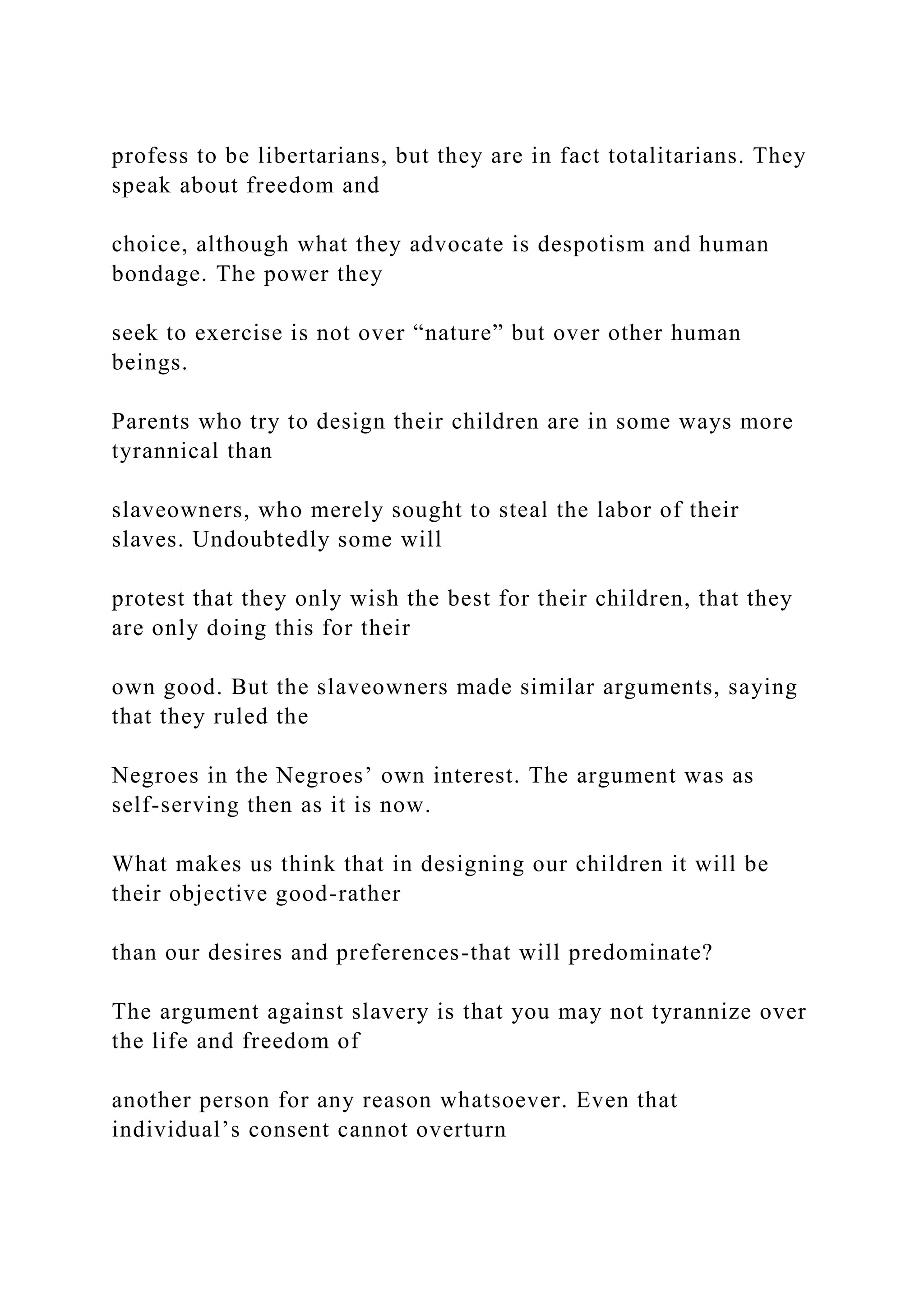 profess to be libertarians, but they are in fact totalitarians. They
speak about freedom and
choice, although what they advocate is despotism and human
bondage. The power they
seek to exercise is not over “nature” but over other human
beings.
Parents who try to design their children are in some ways more
tyrannical than
slaveowners, who merely sought to steal the labor of their
slaves. Undoubtedly some will
protest that they only wish the best for their children, that they
are only doing this for their
own good. But the slaveowners made similar arguments, saying
that they ruled the
Negroes in the Negroes’ own interest. The argument was as
self-serving then as it is now.
What makes us think that in designing our children it will be
their objective good-rather
than our desires and preferences-that will predominate?
The argument against slavery is that you may not tyrannize over
the life and freedom of
another person for any reason whatsoever. Even that
individual’s consent cannot overturn
 