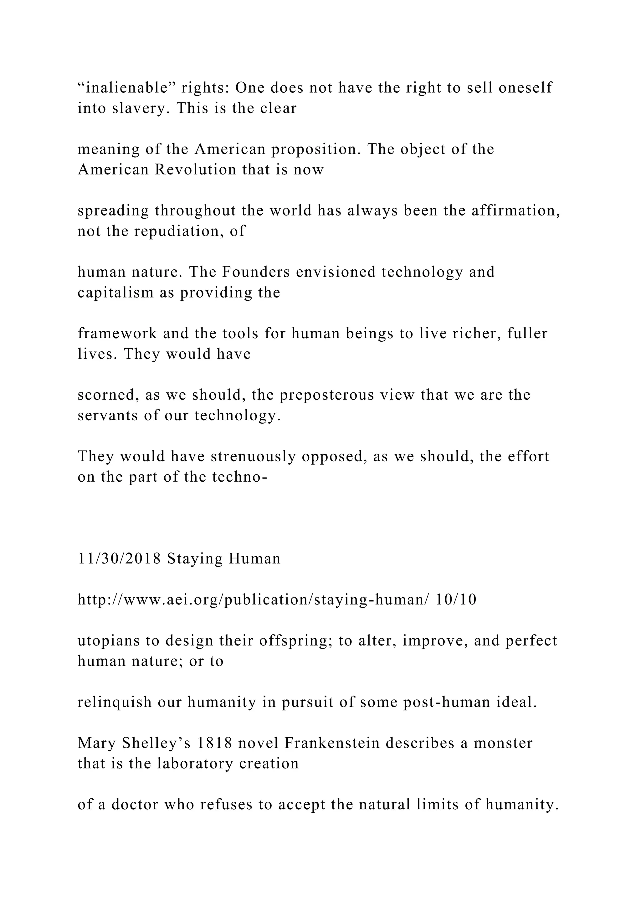 “inalienable” rights: One does not have the right to sell oneself
into slavery. This is the clear
meaning of the American proposition. The object of the
American Revolution that is now
spreading throughout the world has always been the affirmation,
not the repudiation, of
human nature. The Founders envisioned technology and
capitalism as providing the
framework and the tools for human beings to live richer, fuller
lives. They would have
scorned, as we should, the preposterous view that we are the
servants of our technology.
They would have strenuously opposed, as we should, the effort
on the part of the techno-
11/30/2018 Staying Human
http://www.aei.org/publication/staying-human/ 10/10
utopians to design their offspring; to alter, improve, and perfect
human nature; or to
relinquish our humanity in pursuit of some post-human ideal.
Mary Shelley’s 1818 novel Frankenstein describes a monster
that is the laboratory creation
of a doctor who refuses to accept the natural limits of humanity.
 